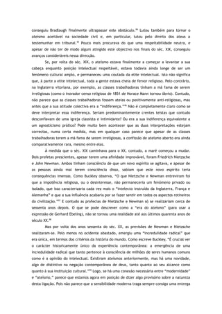 conseguiu Bradlaugh finalmente ultrapassar este obstáculo.94
Lutou também para tornar o
ateísmo aceitável na sociedade civil e, em particular, lutou pelo direito dos ateus a
testemunhar em tribunal.95
Pouco mais procurava do que uma respeitabilidade neutra, e
apesar de não ter de modo algum atingido este objectivo nos finais do séc. XIX, conseguiu
avanços consideráveis nessa direcção.
Se, por volta do séc. XIX, o ateísmo estava finalmente a começar a levantar a sua
cabeça enquanto posição intelectual respeitável, estava todavia ainda longe de ser um
fenómeno cultural amplo, e permaneceu uma coutada da elite intelectual. Isto não significa
que, à parte a elite intelectual, toda a gente estava cheia de fervor religioso. Pelo contrário,
na Inglaterra vitoriana, por exemplo, as classes trabalhadoras tinham a má fama de serem
irreligiosas (como o inovador censo religioso de 1851 de Horace Mann tornou óbvio). Contudo,
não parece que as classes trabalhadoras fossem ateias ou positivamente anti-religiosas, mas
antes que a sua atitude colectiva era a “indiferença.”96
Não é completamente claro como se
deve interpretar essa indiferença. Seriam predominantemente crentes teístas que contudo
desconfiavam de uma igreja classista e intimidante? Ou era a sua indiferença equivalente a
um agnosticismo prático? Pode muito bem acontecer que as duas interpretações estejam
correctas, numa certa medida, mas em qualquer caso parece que apesar de as classes
trabalhadoras terem a má fama de serem irreligiosas, a confissão de ateísmo aberto era ainda
comparativamente rara, mesmo entre elas.
À medida que o séc. XIX caminhava para o XX, contudo, a maré começou a mudar.
Dois profetas prescientes, apesar terem uma afinidade improvável, foram Friedrich Nietzsche
e John Newman. Ambos tinham consciência de que um novo espírito se agitava, e apesar de
as pessoas ainda mal terem consciência disso, sabiam que este novo espírito teria
consequências imensas. Como Buckley observa, “O que Nietzsche e Newman entreviram foi
que a impotência religiosa, ou o desinteresse, não permaneceria um fenómeno privado ou
isolado, que isso caracterizaria cada vez mais o “intelecto instruído da Inglaterra, França e
Alemanha” e que a sua influência acabaria por se fazer sentir em todos os aspectos rotineiros
da civilização.”97
E contudo as profecias de Nietzsche e Newman só se realizariam cerca de
sessenta anos depois. O que se pode descrever como a “era do ateísmo” (para usar a
expressão de Gerhard Ebeling), não se tornou uma realidade até aos últimos quarenta anos do
século XX.98
Mas por volta dos anos sessenta do séc. XX, as previsões de Newman e Nietzsche
realizaram-se. Pelo menos no ocidente abastado, emergiu uma “incredulidade radical” que
era única, em termos dos critérios da história do mundo. Como escreve Buckley, “É crucial ver
o carácter historicamente único da experiência contemporânea: a emergência de uma
incredulidade radical que tanto pertence à consciência de milhões de seres humanos comuns
como é a opinião do intelectual. Existiram ateísmos anteriormente, mas há uma novidade,
algo de distintivo na negação contemporânea de deus, tanto quanto ao seu alcance como
quanto à sua instituição cultural.”99
Logo, se há uma conexão necessária entre “modernidade”
e “ateísmo,” parece que estamos agora em posição de dizer algo provisório sobre a natureza
desta ligação. Pois não parece que a sensibilidade moderna traga sempre consigo uma entrega
 