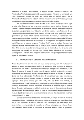 necessária ao ateísmo. Pelo contrário, a primazia cultural, filosófica e científica da
“modernidade” tinha já sido estabelecida séculos antes de o “ateísmo” se ter tornado um
facto amplamente reconhecido. Logo, em muitos aspectos, parece melhor ver a
“modernidade” não como uma entidade estática, mas como uma sensibilidade ou processo
em movimento perpétuo para diante, sendo o seu destino final o ateísmo.
Mas isto também levanta a questão de saber se este destino final dá por sua vez lugar
a outra coisa. Pois parece que no preciso momento em que o ateísmo alcançou o seu
“zénite,” começou também imediatamente a esboroar-se. Estudos sociológicos recentes
concluíram que apesar de a modernidade ter sem dúvida assistido a um afastamento de um
comprometimento religioso baseado na tradição, isto não teve como resultado o ateísmo
generalizado que muitos tinham previsto anteriormente. Na verdade, o ateísmo sem peias
continua a ser uma confissão minoritária, e o mundo ocidental moderno assistiu à proliferação
de “espiritualidades” alternativas de vários tipos.100
Ao que parece, muitas pessoas sentem-se
insatisfeitas com o ateísmo, enquanto “verdade final” sobre a condição humana. Isto
pareceria delimitar a análise de Buckley da situação actual. Mas quer o ateísmo marque um
telos final ou uma condição terminal, parece que a modernidade não é apenas uma
sensibilidade mas também um processo, cuja culminar lógico acabará por ser o ateísmo.
Quero agora ver a natureza desta progressão e o movimento pelo qual o pensamento moderno
passou do teísmo para o ateísmo.
2. O DESENVOLVIMENTO DO ATEÍSMO NO PENSAMENTO MODERNO
Apesar de ultimamente ter sido posto em causa (como veremos), tem sido muito comum
atribuir as origens da modernidade filosófica e teológica a René Descartes. A revolução
cartesiana foi, com efeito, a rejeição de uma metodologia teológica. Essa metodologia, a que
Tomás de Aquino dá corpo do modo mais abrangente, atribuía certamente um papel
indispensável à razão humana, mas era um papel a exercer sempre no contexto da revelação
divina, e a ela se submetendo. Para Tomás, tinha de ser assim porque a razão humana era,
pela sua própria natureza, finita e limitada. A verdade (e Deus; para Tomás não há uma
separação clara entre ambos), por outro lado, não era finita nem limitada, e
consequentemente a razão humana nunca conseguiria articulá-la. Só complementada com a
revelação divina poderia a razão humana ter a esperança de apreender algo da verdade
divina. Descartes rejeitou esta metodologia centenária a favor do desenvolvimento de uma
epistemologia e teologia baseadas apenas na razão. É claro que esta revolução não veio do
nada, e só pode compreender-se apropriadamente no contexto das circunstâncias históricas
em que Descartes escrevia.
Quando as Meditações de Descartes foram escritas, a Europa estava num estado de
convulsões religiosas e políticas. A reforma tinha menos de um século, e a cristandade ainda
não se tinha recomposto da fractura resultante. Para uma religião que tinha sempre dado
tanta ênfase à universalidade da verdade, os efeitos psicológicos da reforma foram
particularmente devastadores. A tradicional e distintiva aversão cristã ao pluralismo
 