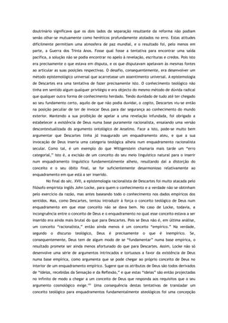 doutrinário significava que os dois lados da separação resultante da reforma não podiam
senão olhar-se mutuamente como heréticos profundamente atolados no erro. Estas atitudes
dificilmente permitiam uma atmosfera de paz mundial, e o resultado foi, pelo menos em
parte, a Guerra dos Trinta Anos. Fosse qual fosse a tentativa para encontrar uma saída
pacífica, a solução não se podia encontrar no apelo à revelação, escrituras e credos. Pois isto
era precisamente o que estava em disputa, e os que disputavam apelavam às mesmas fontes
ao articular as suas posições respectivas. O desafio, consequentemente, era desenvolver um
método epistemológico universal que acarretasse um assentimento universal. A epistemologia
de Descartes era uma tentativa de fazer precisamente isto. O conhecimento teológico não
tinha em sentido algum qualquer privilégio e era objecto do mesmo método de dúvida radical
que qualquer outra forma de conhecimento herdado. Tendo duvidado de tudo até ter chegado
ao seu fundamento certo, aquilo de que não podia duvidar, o cogito, Descartes viu-se então
na posição peculiar de ter de invocar Deus para dar segurança ao conhecimento do mundo
exterior. Mantendo a sua proibição de apelar a uma revelação infundada, foi obrigado a
estabelecer a existência de Deus numa base puramente racionalista, ensaiando uma versão
descontextualizada do argumento ontológico de Anselmo. Face a isto, pode-se muito bem
argumentar que Descartes tinha já inaugurado um enquadramento ateu, e que a sua
invocação de Deus inseria uma categoria teológica alheia num enquadramento racionalista
secular. Como tal, é um exemplo do que Wittgenstein chamaria mais tarde um “erro
categorial,” isto é, a excisão de um conceito do seu meio linguístico natural para o inserir
num enquadramento linguístico fundamentalmente alheio, resultando daí a distorção do
conceito e o seu óbito final, se for suficientemente desarmonioso relativamente ao
enquadramento em que está a ser inserido.
No final do séc. XVII, a epistemologia racionalista de Descartes foi muito atacada pelo
filósofo empirista inglês John Locke, para quem o conhecimento e a verdade não se obtinham
pelo exercício da razão, mas antes baseando todo o conhecimento nos dados empíricos dos
sentidos. Mas, como Descartes, tentou introduzir à força o conceito teológico de Deus num
enquadramento em que esse conceito não se dava bem. No caso de Locke, todavia, a
incongruência entre o conceito de Deus e o enquadramento no qual esse conceito estava a ser
inserido era ainda mais brutal do que para Descartes. Pois se Deus não é, em última análise,
um conceito “racionalista,” então ainda menos é um conceito “empírico.” Na verdade,
segundo o discurso teológico, Deus é precisamente o que é inempírico. Se,
consequentemente, Deus tem de algum modo de se “fundamentar” numa base empírica, o
resultado promete ser ainda menos afortunado do que para Descartes. Assim, Locke não só
desenvolve uma série de argumentos intrincados e tortuosos a favor da existência de Deus
numa base empírica, como argumenta que se pode chegar ao próprio conceito de Deus no
interior de um enquadramento empírico. Sugere que os atributos de Deus são todos derivados
de “Ideias, recebidas da Sensação e da Reflexão,” e que estas “ideias” são então projectadas
no infinito de modo a chegar a um conceito de Deus que responda aos requisitos que o seu
argumento cosmológico exige.101
Uma consequência destas tentativas de transladar um
conceito teológico para enquadramentos fundamentalmente ateológicos foi uma concepção
 