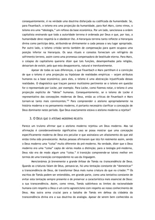 consequentemente, é na verdade uma doutrina disfarçada ou codificada da humanidade. Se,
para Feuerbach, o teísmo era uma projecção da humanidade, para Karl Marx, como vimos, o
teísmo era uma “ideologia,” um reflexo da base económica. Por um lado, sancionava a ordem
capitalista ensinando que toda a autoridade terrena é ordenada por Deus e que, por isso, a
humanidade deve respeitá-la e obedecer-lhe. A hierarquia terrena tanto reflecte a hierarquia
divina como participa dela, atribuindo-se divinamente a cada pessoa o seu lugar apropriado.
Por outro lado, o teísmo cristão servia também de compensação para quem ocupava uma
posição inferior na hierarquia. Os seus rituais e consolos forneciam um refrigério do
sofrimento terreno, assim como uma promessa compensadora de beatitude eterna. Para Marx,
o colapso do capitalismo quereria dizer que tais funções, desempenhadas pela religião,
deixariam de existir, pelo que esta desapareceria, natural e inevitavelmente.
Apesar de todas as suas diferenças, o que Feuerbach e Marx partilham é a convicção
de que o teísmo é uma projecção ou hipóstase de realidades empíricas — sejam atributos
humanos ou a base económica; para eles, o teísmo é uma abstracção injustificada dessas
realidades. O diagnóstico que traçam parece muitíssimo pertinente se o teísmo em questão
for o representado por Locke, por exemplo. Para Locke, como fizemos notar, o teísmo é uma
projecção explícita de “ideias” humanas. Consequentemente, se o teísmo de Locke é
representativo das concepções modernas de Deus, então as críticas de Feuerbach e Marx
tornam-se tanto mais convincentes.103
Para compreender o ateísmo apropriadamente na
história moderna e no pensamento moderno, é portanto necessário clarificar a concepção de
Deus dominante neste período. Que Deus exactamente estava o ateísmo moderno a rejeitar?
3. O DEUS QUE O ATEÍSMO MODERNO REJEITA
Parece um truísmo afirmar que o ateísmo moderno rejeitou um Deus moderno. Mas tal
afirmação é consideravelmente significativa caso se possa mostrar que uma concepção
especificamente moderna de Deus era peculiar e que assinalava um afastamento do que até
então tinha sido prevalecente. Muitas pessoas afirmaram que isto foi realmente assim, sendo
o Deus moderno uma “coisa” muito diferente do pré-moderno. Na verdade, dizer que o Deus
moderno era uma “coisa” capta de vários modos a distinção; para a teologia pré-moderna,
Deus não era de modo algum uma “coisa.” A transição compreende-se talvez melhor em
termos de uma transição correspondente no uso da linguagem.
Mencionámos já brevemente a grande ênfase de Tomás na transcendência de Deus.
Quando as criaturas falam de Deus, pensava-se, há uma tentação constante de “domesticar”
a transcendência de Deus, de transformar Deus mais numa criatura do que no criador.104
Os
escritos de Tomás podem ser entendidos, em grande parte, como uma tentativa constante de
evitar esta tentação sempre presente e de preservar a característica mais essencial de Deus:
a sua transcendência. Assim, como vimos, Tomás sublinhava os limites da racionalidade
humana com respeito a Deus e um certo agnosticismo com respeito ao nosso conhecimento de
Deus. Mas outra arma crucial para a batalha de Tomás em defesa da cidadela da
transcendência divina era a sua doutrina da analogia. Apesar de serem bem conhecidos os
 