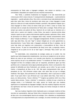 ensinamentos de Tomás sobre a linguagem analógica, nem sempre se valorizou a sua
centralidade e ubiquidade com respeito aos seus restantes ensinamentos.
Para Tomás, o problema fundamental da linguagem é ter sido desenvolvida por
criaturas para referir coisas criaturais. É consequentemente desadequada — e potencialmente
enganadora — quando aplicada a Deus. Para evitar a conclusão de que nada absolutamente se
pode dizer sobre Deus, temos de reconhecer pelo menos que a nossa linguagem só pode
aplicar-se a Deus de um modo muitíssimo limitado e provisório. Não podemos imaginar que a
nossa linguagem se refere a Deus do mesmo modo que se refere a coisas no mundo. Esta
convicção está no coração dos ensinamentos de Tomás sobre a analogia. Tomás afirmou que
sempre que usamos uma palavra de Deus, fazemo-lo de um modo que se relaciona com o
modo como a usamos com respeito a coisas finitas, mas quanto à natureza precisa dessa
relação e quanto ao que a palavra efectivamente significa quando a aplicamos a Deus, temos
de permanecer em silêncio. Usar a linguagem deste modo, estando constantemente ciente
desta “relação-na-diferença,” é usar a linguagem analogicamente. Permite à criatura falar e
saber algo sobre Deus, mas este “algo” é sempre mitigado por um certo agnosticismo ou
desconhecimento. E para Tomás toda a linguagem predicada de Deus é analógica; não há
como fugir deste uso linguístico sem comprometer a transcendência de Deus. Como de
Certeau escreve, “O peso da transcendência [de Deus] torna toda a proposição relativa,
chegando-se até ao ponto de ter de se fazer seguir a afirmação “Deus existe” por uma
negação.”105
Na modernidade, esta compreensão da analogia acabou por se perder. Isto não
significa que tenha desaparecido completamente, mas tornou-se marginal em vez de central.
Mesmo nos casos em que continuou a ser invocado como doutrina, era consideravelmente
menos equívoca do que a sua predecessora tomista.106
A insistência de Tomás de que toda a
linguagem de Deus era analógica acabou por ser esquecida, pensando-se agora que Deus
partilhava com a criação pelo menos alguns predicados genuínos, literal e univocamente. Esta
posição foi defendida por Amos Funkenstein, por exemplo, que se refere “ao que se pode
chamar a transparência de Deus no séc. XVII. Não quero necessariamente dizer que os
pensadores do séc. XVII afirmavam sempre saber mais sobre Deus do que os teólogos
medievais. Para alguns, Deus permanecia um deus absconditus, sobre o qual pouco se podia
saber. O que quero dizer é que afirmavam que o que sabiam sobre Deus, fosse muito ou
pouco, era ideias precisas, “claras e distintas.””107
Imaginar que podemos referir-nos a Deus
usando ideias precisas, “claras e distintas” é claramente a antítese do que a doutrina da
analogia ensina, e se Funkenstein tem razão, parece ter havido aqui uma mudança
significativa na compreensão da linguagem teológica. Mas esta mudança linguística não seria
tão significativa não fosse o facto de acarretar consigo uma imensa revolução no modo de
conceber Deus.
Que essa mudança linguística tenha implicações para a concepção moderna de Deus
não deve ser surpreendente, dado que Tomás tinha a intenção de preservar a transcendência
de Deus com a sua omniabrangente doutrina da analogia. Com o abandono ou marginalização
e enfraquecimento do comprometimento com a analogia, era talvez inevitável que trouxesse
 