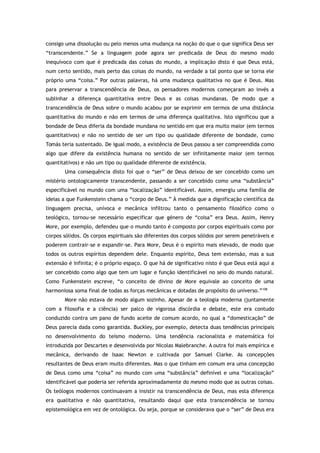 consigo uma dissolução ou pelo menos uma mudança na noção do que o que significa Deus ser
“transcendente.” Se a linguagem pode agora ser predicada de Deus do mesmo modo
inequívoco com que é predicada das coisas do mundo, a implicação disto é que Deus está,
num certo sentido, mais perto das coisas do mundo, na verdade a tal ponto que se torna ele
próprio uma “coisa.” Por outras palavras, há uma mudança qualitativa no que é Deus. Mas
para preservar a transcendência de Deus, os pensadores modernos começaram ao invés a
sublinhar a diferença quantitativa entre Deus e as coisas mundanas. De modo que a
transcendência de Deus sobre o mundo acabou por se exprimir em termos de uma distância
quantitativa do mundo e não em termos de uma diferença qualitativa. Isto significou que a
bondade de Deus diferia da bondade mundana no sentido em que era muito maior (em termos
quantitativos) e não no sentido de ser um tipo ou qualidade diferente de bondade, como
Tomás teria sustentado. De igual modo, a existência de Deus passou a ser compreendida como
algo que difere da existência humana no sentido de ser infinitamente maior (em termos
quantitativos) e não um tipo ou qualidade diferente de existência.
Uma consequência disto foi que o “ser” de Deus deixou de ser concebido como um
mistério ontologicamente transcendente, passando a ser concebido como uma “substância”
especificável no mundo com uma “localização” identificável. Assim, emergiu uma família de
ideias a que Funkenstein chama o “corpo de Deus.” À medida que a dignificação científica da
linguagem precisa, unívoca e mecânica infiltrou tanto o pensamento filosófico como o
teológico, tornou-se necessário especificar que género de “coisa” era Deus. Assim, Henry
More, por exemplo, defendeu que o mundo tanto é composto por corpos espirituais como por
corpos sólidos. Os corpos espirituais são diferentes dos corpos sólidos por serem penetráveis e
poderem contrair-se e expandir-se. Para More, Deus é o espírito mais elevado, de modo que
todos os outros espíritos dependem dele. Enquanto espírito, Deus tem extensão, mas a sua
extensão é infinita; é o próprio espaço. O que há de significativo nisto é que Deus está aqui a
ser concebido como algo que tem um lugar e função identificável no seio do mundo natural.
Como Funkenstein escreve, “o conceito de divino de More equivale ao conceito de uma
harmoniosa soma final de todas as forças mecânicas e dotadas de propósito do universo.”108
More não estava de modo algum sozinho. Apesar de a teologia moderna (juntamente
com a filosofia e a ciência) ser palco de vigorosa discórdia e debate, este era contudo
conduzido contra um pano de fundo aceite de comum acordo, no qual a “domesticação” de
Deus parecia dada como garantida. Buckley, por exemplo, detecta duas tendências principais
no desenvolvimento do teísmo moderno. Uma tendência racionalista e matemática foi
introduzida por Descartes e desenvolvida por Nicolas Malebranche. A outra foi mais empírica e
mecânica, derivando de Isaac Newton e cultivada por Samuel Clarke. As concepções
resultantes de Deus eram muito diferentes. Mas o que tinham em comum era uma concepção
de Deus como uma “coisa” no mundo com uma “substância” definível e uma “localização”
identificável que poderia ser referida aproximadamente do mesmo modo que as outras coisas.
Os teólogos modernos continuavam a insistir na transcendência de Deus, mas esta diferença
era qualitativa e não quantitativa, resultando daqui que esta transcendência se tornou
epistemológica em vez de ontológica. Ou seja, porque se considerava que o “ser” de Deus era
 