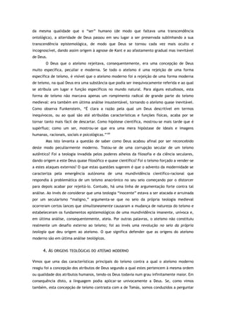 da mesma qualidade que o “ser” humano (de modo que faltava uma transcendência
ontológica), a alteridade de Deus passou em seu lugar a ser preservada sublinhando a sua
transcendência epistemológica, de modo que Deus se tornou cada vez mais oculto e
incognoscível, dando assim origem à agnose de Kant e ao afastamento gradual mas inevitável
de Deus.
O Deus que o ateísmo rejeitava, consequentemente, era uma concepção de Deus
muito específica, peculiar e moderna. Se todo o ateísmo é uma rejeição de uma forma
específica de teísmo, é visível que o ateísmo moderno foi a rejeição de uma forma moderna
de teísmo, na qual Deus era uma substância que podia ser inequivocamente referida e ao qual
se atribuía um lugar e função específicos no mundo natural. Para alguns estudiosos, esta
forma de teísmo não marcava apenas um rompimento radical de grande parte do teísmo
medieval: era também em última análise insustentável, tornando o ateísmo quase inevitável.
Como observa Funkenstein, “É clara a razão pela qual um Deus descritível em termos
inequívocos, ou ao qual são até atribuídas características e funções físicas, acaba por se
tornar tanto mais fácil de descartar. Como hipótese científica, mostrou-se mais tarde que é
supérfluo; como um ser, mostrou-se que era uma mera hipóstase de ideais e imagens
humanas, racionais, sociais e psicológicas.”109
Mas isto levanta a questão de saber como Deus acabou afinal por ser reconcebido
deste modo peculiarmente moderno. Tratou-se de uma corrupção secular de um teísmo
autêntico? Foi a teologia invadida pelos poderes alheios da filosofia e da ciência seculares,
dando origem a este Deus quase filosófico e quase científico? Foi o teísmo forçado a vender-se
a estes ataques externos? O que estas questões sugerem é que o advento da modernidade se
caracteriza pela emergência autónoma de uma mundividência científico-racional que
respondia à problemática de um teísmo anacrónico no seu seio começando por o distorcer
para depois acabar por rejeitá-lo. Contudo, há uma linha de argumentação forte contra tal
análise. Ao invés de considerar que uma teologia “inocente” estava a ser atacada e arruinada
por um secularismo “maligno,” argumenta-se que no seio da própria teologia medieval
ocorreram certos lances que simultaneamente causaram a mudança de natureza do teísmo e
estabeleceram os fundamentos epistemológicos de uma mundividência imanente, unívoca e,
em última análise, consequentemente, ateia. Por outras palavras, o ateísmo não constituiu
realmente um desafio externo ao teísmo; foi ao invés uma revolução no seio da própria
teologia que deu origem ao ateísmo. O que significa defender que as origens do ateísmo
moderno são em última análise teológicas.
4. AS ORIGENS TEOLÓGICAS DO ATEÍSMO MODERNO
Vimos que uma das características principais do teísmo contra a qual o ateísmo moderno
reagiu foi a concepção dos atributos de Deus segundo a qual estes pertencem à mesma ordem
ou qualidade dos atributos humanos, tendo-os Deus todavia num grau infinitamente maior. Em
consequência disto, a linguagem podia aplicar-se univocamente a Deus. Se, como vimos
também, esta concepção de teísmo contrasta com a de Tomás, somos conduzidos a perguntar
 