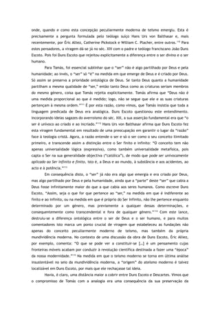 onde, quando e como esta concepção peculiarmente moderna de teísmo emergiu. Esta é
precisamente a pergunta formulada pelo teólogo suíço Hans Urs von Balthasar e, mais
recentemente, por Éric Alliez, Catherine Pickstock e William C. Placher, entre outros.110
Para
estes pensadores, a viragem dá-se já no séc. XIV com o padre e teólogo franciscano João Duns
Escoto. Pois foi Duns Escoto que rejeitou explicitamente a diferença entre o ser divino e o ser
humano.
Para Tomás, foi essencial sublinhar que o “ser” não é algo partilhado por Deus e pela
humanidade; ao invés, o “ser” só “é” na medida em que emerge de Deus e é criado por Deus.
Só assim se preserva a prioridade ontológica de Deus. Se tanto Deus quanto a humanidade
partilham a mesma qualidade de “ser,” então tanto Deus como as criaturas seriam membros
do mesmo género, coisa que Tomás rejeita explicitamente. Tomás afirma que “Deus não é
uma medida proporcional ao que é medido; logo, não se segue que ele e as suas criaturas
pertençam à mesma ordem.”111
É por esta razão, como vimos, que Tomás insistia que toda a
linguagem predicada de Deus era analógica. Duns Escoto questionou este entendimento.
Incorporando ideias sagazes do averroísmo do séc. XIII, a sua asserção fundamental era que “o
ser é unívoco ao criado e ao incriado.”112
Hans Urs von Balthasar afirma que Duns Escoto fez
esta viragem fundamental em resultado de uma preocupação em garantir o lugar da “razão”
face à teologia cristã. Agora, a razão entende o ser e só o ser como o seu conceito ilimitado
primeiro, e transcende assim a distinção entre o Ser finito e infinito: “O conceito tem não
apenas universalidade lógica (expressiva), como também universalidade metafísica, pois
capta o Ser na sua generalidade objectiva (“católica”), de modo que pode ser univocamente
aplicado ao Ser infinito e finito, isto é, a Deus e ao mundo, à substância e aos acidentes, ao
acto e à potência.”113
Em consequência disto, o “ser” já não era algo que emergia e era criado por Deus,
mas algo partilhado por Deus e pela humanidade, ainda que a “parte” deste “ser” que cabia a
Deus fosse infinitamente maior do que a que cabia aos seres humanos. Como escreve Duns
Escoto, “Assim, seja o que for que pertence ao “ser,” na medida em que é indiferente ao
finito e ao infinito, ou na medida em que é próprio do Ser Infinito, não lhe pertence enquanto
determinado por um género, mas previamente a qualquer dessas determinações, e
consequentemente como transcendental e fora de qualquer género.”114
Com este lance,
destruiu-se a diferença ontológica entre o ser de Deus e o ser humano, e para muitos
comentadores isto marca um ponto crucial de viragem que estabeleceu as fundações não
apenas do conceito peculiarmente moderno de teísmo, mas também da própria
mundividência moderna. No contexto de uma discussão da obra de Duns Escoto, Éric Alliez,
por exemplo, comenta: “O que se pode ver a constituir-se […] é um pensamento cujas
fronteiras móveis acabam por conduzir à revolução científica destinada a fazer uma “época”
da nossa modernidade.”115
Na medida em que o teísmo moderno se torna em última análise
insustentável no seio da mundividência moderna, a “origem” do ateísmo moderno é talvez
localizável em Duns Escoto, por mais que ele rechaçasse tal ideia.
Havia, é claro, uma distância maior a cobrir entre Duns Escoto e Descartes. Vimos que
o compromisso de Tomás com a analogia era uma consequência da sua preservação da
 