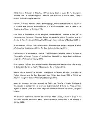 PATRICK GRIM é Professor de Filosofia, SUNY de Stony Brook, e autor de The Incomplete
Universe (1991) e The Philosophical Computer (com Gary Mar e Paul St. Denis, 1998) e
director de The Philosopher’s Annual.
STEWART E. GUTHRIE é Professor Emérito de Antropologia, Universidade de Fordham, e autor de
A Japanese New Religion: Rissho Kosei-Kai in a Mountain Hamlet (1988) e Faces in the
Clouds: A New Theory of Religion (1993).
GAVIN HYMAN é Assistente de Estudos Religiosos, Universidade de Lancaster, e autor de The
Predicament of Postmodern Theology: Radical Orthodoxy or Nihilist Textualism? (2001) e
director de New Directions in Philosophical Theology: Essays in Honour of Don Cupitt (2004).
MICHAEL MARTIN é Professor Emérito de Filosofia, Universidade de Boston, e autor de Atheism:
A Philosophical Justification (1990) e The Case Against Christianity (1991).
CHRISTINE OVERALL é Professora de Filosofia, Queen’s University, Kingston, Ontário, e autora de
Thinking Like a Woman: Personal Life and Political Ideas (2001) e Aging, Death and Human
Longevity: A Philosophical Inquiry (2003).
KEITH PARSONS é Professor Associado de Filosofia, Universidade de Houston, Clear Lake, e autor
de God and the Burden of Proof (1990) e Drawing Out Leviathan (2001).
QUENTIN SMITH é Professor de Filosofia, Universidade de Western Michigan, e co-autor de
Theism, Atheism, and Big Bang Cosmology (com William Lane Craig, 1993) e Ethical and
Religious Thought in Analytic Philosophy of Language (1997).
ANDREA M. WEISBERGER detinha a regência da Cadeira de Filosofia e Estudos Religiosos da
Universidade de Jacksonville e é autora de Suffering Belief: Evil and the Anglo-American
Defense of Theism (1999) e de vários artigos em revistas académicas de filosofia, religião e
ciências.
PHIL ZUCKERMAN é Professor Associado de Sociologia, Pitzer College, e autor de Strife in the
Sanctuary: Religious Schism in a Jewish Community (1999) e de Invitation to the Sociology of
Religion (2003).
 
