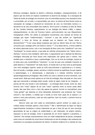diferença ontológica. Quando se destrói a diferença ontológica, consequentemente, é de
esperar que isto tenha um impacto considerável na doutrina da analogia. Se a concepção de
Tomás da tarefa da analogia era encontrar uma via intermédia precária mas necessária entre
a univocidade, por um lado, e a equivocidade, por outro, na esteira de Duns Escoto vemos as
concepções de analogia a afastarem-se lentamente de uma via intermédia tomista e a
aproximar-se de uma univocidade mais moderna. Vê-se ocorrer a mudança na obra de Tomás
de Vio, Cardeal Caietano, especialmente na sua Analogia dos Nomes (1484), e depois,
subsequentemente, na obra de Francisco Suárez, particularmente nas suas Disputationes
metaphysicae (1597). Em ambos os pensadores encontramos uma rejeição de formas de
analogia que sejam “indeterminadas,” “incertas” e que não tenham um “significado
definido,” a favor de formas de analogia que se baseiem em “bases certas e
demonstráveis.”116
É por causa destas mudanças que Jean-Luc Marion falou de uma “deriva
univocista que a analogia sofre com Suárez e outros.”117
À luz desta deriva, a forma moderna
de teísmo observada acima, com a sua concepção de Deus como uma “substância” com uma
“localização” no mundo natural, e que pode ser referido univocamente com “ideias claras e
distintas,” torna-se mais inteligível. Além disso, é argumentável que a abolição da diferença
ontológica efectuada por Duns Escoto teve implicações não apenas para o teísmo, mas
também para a metafísica e para a epistemologia. Com um só nível de ontologia, lançam-se
as bases para uma mundividência “imanente,” no seio da qual uma realidade imanente se
pode observar e “representar” de modo neutro. O mundo não é já visto como se participasse
num nível ontológico superior, sendo ao invés auto-suficiente e explicando-se a si mesmo.
Num tal mundo, a analogia, poesia, narrativa e retórica tornam-se supérfluas (no que respeita
à epistemologia), e a representação, a observação e o método científico tornam-se
epistemologicamente privilegiados. Não é difícil ver como o ateísmo se torna inevitável, num
mundo assim. Dado que existe apenas um só nível de ontologia, Deus não pode ser visto como
algo que transcende a ontologia deste mundo, tendo de algum modo de ser integrado — é
preciso dar-lhe uma função e uma localização — na ontologia deste mundo. Como tal, Deus
torna-se uma “coisa” (apesar de ser uma “coisa” suprema) entre as outras coisas deste
mundo. Mas esse Deus corre o risco não apenas de parecer incrível ou inacreditável (uma
“coisa grande” que depressa se torna demasiado obviamente uma projecção das “coisas
comuns”), mas também, à medida que o mundo se torna mais capaz de se explicar a si
mesmo e mais auto-suficiente, cada vez mais supérfluo. Num tal mundo, o ateísmo torna-se
quase irresistível.
Deve-se notar que nem todos os comentadores querem atribuir as culpas (ou o
crédito) destas inovações apenas a Duns Escoto.118
Mas a identificação da figura ou figuras
especificamente inovadoras é menos importante do que o facto de que há uma convicção
generalizada de que as origens da modernidade e, por implicação, do próprio ateísmo,
repousam no seio da teologia. Como é apropriado de um termo negativo e parasitário, o
“ateísmo” não emergiu autonomamente como um modo independente de pensar, emergindo
antes como um resultado de certos lances intelectuais no seio da teologia e das mudanças daí
resultantes na concepção prevalecente de teísmo. O ateísmo moderno foi a rejeição de uma
 