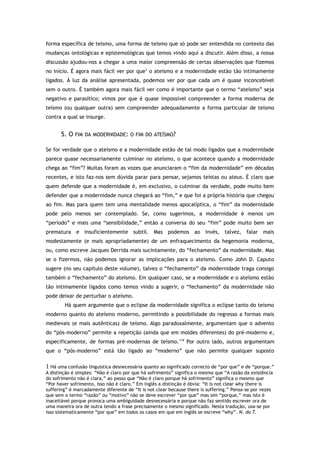 forma específica de teísmo, uma forma de teísmo que só pode ser entendida no contexto das
mudanças ontológicas e epistemológicas que temos vindo aqui a discutir. Além disso, a nossa
discussão ajudou-nos a chegar a uma maior compreensão de certas observações que fizemos
no início. É agora mais fácil ver por que1
o ateísmo e a modernidade estão tão intimamente
ligados. À luz da análise apresentada, podemos ver por que cada um é quase inconcebível
sem o outro. É também agora mais fácil ver como é importante que o termo “ateísmo” seja
negativo e parasítico; vimos por que é quase impossível compreender a forma moderna de
teísmo (ou qualquer outra) sem compreender adequadamente a forma particular de teísmo
contra a qual se insurge.
5. O FIM DA MODERNIDADE: O FIM DO ATEÍSMO?
Se for verdade que o ateísmo e a modernidade estão de tal modo ligados que a modernidade
parece quase necessariamente culminar no ateísmo, o que acontece quando a modernidade
chega ao “fim”? Muitas foram as vozes que anunciaram o “fim da modernidade” em décadas
recentes, e isto faz-nos sem dúvida parar para pensar, sejamos teístas ou ateus. É claro que
quem defende que a modernidade é, em exclusivo, o culminar da verdade, pode muito bem
defender que a modernidade nunca chegará ao “fim,” e que foi a própria história que chegou
ao fim. Mas para quem tem uma mentalidade menos apocalíptica, o “fim” da modernidade
pode pelo menos ser contemplado. Se, como sugerimos, a modernidade é menos um
“período” e mais uma “sensibilidade,” então a conversa do seu “fim” pode muito bem ser
prematura e insuficientemente subtil. Mas podemos ao invés, talvez, falar mais
modestamente (e mais apropriadamente) de um enfraquecimento da hegemonia moderna,
ou, como escreve Jacques Derrida mais sucintamente, do “fechamento” da modernidade. Mas
se o fizermos, não podemos ignorar as implicações para o ateísmo. Como John D. Caputo
sugere (no seu capítulo deste volume), talvez o “fechamento” da modernidade traga consigo
também o “fechamento” do ateísmo. Em qualquer caso, se a modernidade e o ateísmo estão
tão intimamente ligados como temos vindo a sugerir, o “fechamento” da modernidade não
pode deixar de perturbar o ateísmo.
Há quem argumente que o eclipse da modernidade significa o eclipse tanto do teísmo
moderno quanto do ateísmo moderno, permitindo a possibilidade do regresso a formas mais
medievais (e mais autênticas) de teísmo. Algo paradoxalmente, argumentam que o advento
do “pós-moderno” permite a repetição (ainda que em moldes diferentes) do pré-moderno e,
especificamente, de formas pré-modernas de teísmo.119
Por outro lado, outros argumentam
que o “pós-moderno” está tão ligado ao “moderno” que não permite qualquer suposto
1 Há uma confusão linguística desnecessária quanto ao significado correcto de “por que” e de “porque.”
A distinção é simples: “Não é claro por que há sofrimento” significa o mesmo que “A razão da existência
do sofrimento não é clara,” ao passo que “Não é claro porque há sofrimento” significa o mesmo que
“Por haver sofrimento, isso não é claro.” Em inglês a distinção é óbvia: “It is not clear why there is
suffering” é marcadamente diferente de “It is not clear because there is suffering.” Pensa-se por vezes
que sem o termo “razão” ou “motivo” não se deve escrever “por que” mas sim “porque,” mas isto é
inaceitável porque provoca uma ambiguidade desnecessária e porque não faz sentido escrever ora de
uma maneira ora de outra tendo a frase precisamente o mesmo significado. Nesta tradução, usa-se por
isso sistematicamente “por que” em todos os casos em que em inglês se escreve “why”. N. do T.
 