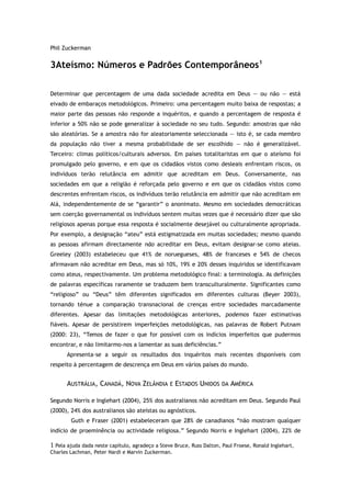 Phil Zuckerman
3Ateísmo: Números e Padrões Contemporâneos1
Determinar que percentagem de uma dada sociedade acredita em Deus — ou não — está
eivado de embaraços metodológicos. Primeiro: uma percentagem muito baixa de respostas; a
maior parte das pessoas não responde a inquéritos, e quando a percentagem de resposta é
inferior a 50% não se pode generalizar à sociedade no seu tudo. Segundo: amostras que não
são aleatórias. Se a amostra não for aleatoriamente seleccionada — isto é, se cada membro
da população não tiver a mesma probabilidade de ser escolhido — não é generalizável.
Terceiro: climas políticos/culturais adversos. Em países totalitaristas em que o ateísmo foi
promulgado pelo governo, e em que os cidadãos vistos como desleais enfrentam riscos, os
indivíduos terão relutância em admitir que acreditam em Deus. Conversamente, nas
sociedades em que a religião é reforçada pelo governo e em que os cidadãos vistos como
descrentes enfrentam riscos, os indivíduos terão relutância em admitir que não acreditam em
Alá, independentemente de se “garantir” o anonimato. Mesmo em sociedades democráticas
sem coerção governamental os indivíduos sentem muitas vezes que é necessário dizer que são
religiosos apenas porque essa resposta é socialmente desejável ou culturalmente apropriada.
Por exemplo, a designação “ateu” está estigmatizada em muitas sociedades; mesmo quando
as pessoas afirmam directamente não acreditar em Deus, evitam designar-se como ateias.
Greeley (2003) estabeleceu que 41% de noruegueses, 48% de franceses e 54% de checos
afirmavam não acreditar em Deus, mas só 10%, 19% e 20% desses inquiridos se identificavam
como ateus, respectivamente. Um problema metodológico final: a terminologia. As definições
de palavras específicas raramente se traduzem bem transculturalmente. Significantes como
“religioso” ou “Deus” têm diferentes significados em diferentes culturas (Beyer 2003),
tornando ténue a comparação transnacional de crenças entre sociedades marcadamente
diferentes. Apesar das limitações metodológicas anteriores, podemos fazer estimativas
fiáveis. Apesar de persistirem imperfeições metodológicas, nas palavras de Robert Putnam
(2000: 23), “Temos de fazer o que for possível com os indícios imperfeitos que pudermos
encontrar, e não limitarmo-nos a lamentar as suas deficiências.”
Apresenta-se a seguir os resultados dos inquéritos mais recentes disponíveis com
respeito à percentagem de descrença em Deus em vários países do mundo.
AUSTRÁLIA, CANADÁ, NOVA ZELÂNDIA E ESTADOS UNIDOS DA AMÉRICA
Segundo Norris e Inglehart (2004), 25% dos australianos não acreditam em Deus. Segundo Paul
(2000), 24% dos australianos são ateístas ou agnósticos.
Guth e Fraser (2001) estabeleceram que 28% de canadianos “não mostram qualquer
indício de proeminência ou actividade religiosa.” Segundo Norris e Inglehart (2004), 22% de
1 Pela ajuda dada neste capítulo, agradeço a Steve Bruce, Russ Dalton, Paul Froese, Ronald Inglehart,
Charles Lachman, Peter Nardi e Marvin Zuckerman.
 
