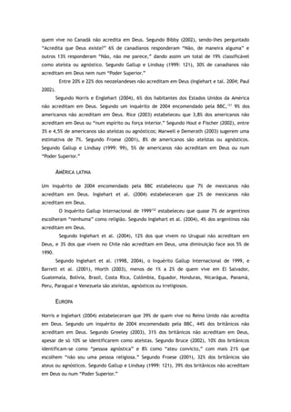 quem vive no Canadá não acredita em Deus. Segundo Bibby (2002), sendo-lhes perguntado
“Acredita que Deus existe?” 6% de canadianos responderam “Não, de maneira alguma” e
outros 13% responderam “Não, não me parece,” dando assim um total de 19% classificável
como ateísta ou agnóstico. Segundo Gallup e Lindsay (1999: 121), 30% de canadianos não
acreditam em Deus nem num “Poder Superior.”
Entre 20% e 22% dos neozelandeses não acreditam em Deus (Inglehart e tal. 2004; Paul
2002).
Segundo Norris e Englehart (2004), 6% dos habitantes dos Estados Unidos da América
não acreditam em Deus. Segundo um inquérito de 2004 encomendado pela BBC,121
9% dos
americanos não acreditam em Deus. Rice (2003) estabeleceu que 3,8% dos americanos não
acreditam em Deus ou “num espírito ou força interior.” Segundo Hout e Fischer (2002), entre
3% e 4,5% de americanos são ateístas ou agnósticos; Marwell e Demerath (2003) sugerem uma
estimativa de 7%. Segundo Froese (2001), 8% de americanos são ateístas ou agnósticos.
Segundo Gallup e Lindsay (1999: 99), 5% de americanos não acreditam em Deus ou num
“Poder Superior.”
AMÉRICA LATINA
Um inquérito de 2004 encomendado pela BBC estabeleceu que 7% de mexicanos não
acreditam em Deus. Inglehart et al. (2004) estabeleceram que 2% de mexicanos não
acreditam em Deus.
O Inquérito Gallup Internacional de 1999122
estabeleceu que quase 7% de argentinos
escolheram “nenhuma” como religião. Segundo Inglehart et al. (2004), 4% dos argentinos não
acreditam em Deus.
Segundo Inglehart et al. (2004), 12% dos que vivem no Uruguai não acreditam em
Deus, e 3% dos que vivem no Chile não acreditam em Deus, uma diminuição face aos 5% de
1990.
Segundo Inglehart et al. (1998, 2004), o Inquérito Gallup Internacional de 1999, e
Barrett et al. (2001), Hiorth (2003), menos de 1% a 2% de quem vive em El Salvador,
Guatemala, Bolívia, Brasil, Costa Rica, Colômbia, Equador, Honduras, Nicarágua, Panamá,
Peru, Paraguai e Venezuela são ateístas, agnósticos ou irreligiosos.
EUROPA
Norris e Inglehart (2004) estabeleceram que 39% de quem vive no Reino Unido não acredita
em Deus. Segundo um inquérito de 2004 encomendado pela BBC, 44% dos britânicos não
acreditam em Deus. Segundo Greeley (2003), 31% dos britânicos não acreditam em Deus,
apesar de só 10% se identificarem como ateístas. Segundo Bruce (2002), 10% dos britânicos
identificam-se como “pessoa agnóstica” e 8% como “ateu convicto,” com mais 21% que
escolhem “não sou uma pessoa religiosa.” Segundo Froese (2001), 32% dos britânicos são
ateus ou agnósticos. Segundo Gallup e Lindsay (1999: 121), 39% dos britânicos não acreditam
em Deus ou num “Poder Superior.”
 