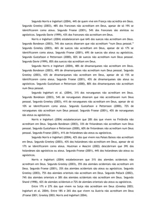 Segundo Norris e Inglehart (2004), 44% de quem vive em França não acredita em Deus.
Segundo Greeley (2003), 48% dos franceses não acreditam em Deus, apesar de só 19% se
identificarem como ateus. Segundo Froese (2001), 54% dos franceses são ateístas ou
agnósticos. Segundo Davie (1999), 43% dos franceses não acreditam em Deus.
Norris e Inglehart (2004) estabeleceram que 64% dos suecos não acreditam em Deus.
Segundo Bondeson (2003), 74% dos suecos disseram que não acreditam “num Deus pessoal.”
Segundo Greeley (2003), 46% de suecos não acreditam em Deus, apesar de só 17% se
identificarem como ateus. Segundo Froese (2001), 69% de suecos são ateus ou agnósticos.
Segundo Gustafsson e Pettersson (2000), 82% de suecos não acreditam num Deus pessoal.
Segundo Davie (1999), 85% dos suecos não acreditam em Deus.
Segundo Norris e Inglehart (2004), 48% de dinamarqueses não acreditam em Deus.
Segundo Bondeson (2003), 49% de dinamarqueses não acreditam num Deus pessoal. Segundo
Greeley (2003), 43% de dinamarqueses não acreditam em Deus, apesar de só 15% se
identificarem como ateus. Segundo Froese (2001), 45% de dinamarqueses são ateus ou
agnósticos. Segundo Gustafsson e Pettersson (2000), 80% dos dinamarqueses não acreditam
num Deus pessoal.
Segundo Inglehart et al. (2004), 31% dos noruegueses não acreditam em Deus.
Segundo Bondeson (2003), 54% de noruegueses disseram que não acreditavam num Deus
pessoal. Segundo Greeley (2003), 41% de noruegueses não acreditam em Deus, apesar de só
10% se identificarem como ateus. Segundo Gustafsson e Pettersson (2000), 72% de
noruegueses não acreditam num Deus pessoal. Segundo Froese (2001), 45% de noruegueses
são ateus ou agnósticos.
Norris e Inglehart (2004) estabeleceram que 28% dos que vivem na Finlândia não
acreditam em Deus. Segundo Bondeson (2003), 33% de finlandeses não acreditam num Deus
pessoal. Segundo Gustafsson e Pettersson (2000), 60% de finlandeses não acreditam num Deus
pessoal. Segundo Froese (2001), 41% de finlandeses são ateus ou agnósticos.
Segundo Norris e Inglehart (2004), 42% dos que vivem nos Países Baixos não acreditam
em Deus. Segundo Greeley (2003), 43% dos holandeses não acreditam em Deus, apesar de só
17% se identificarem como ateus. Houtman e Mascini (2002) descobriram que 39% dos
holandeses são agnósticos ou ateus. Segundo Froese (2001), 44% dos holandeses são ateus ou
agnósticos.
Norris e Inglehart (2004) estabeleceram que 31% dos alemães ocidentais não
acreditam em Deus. Segundo Greeley (2003), 35% dos alemães ocidentais não acreditam em
Deus. Segundo Froese (2001), 35% dos alemães ocidentais são ateus ou agnósticos. Segundo
Greeley (2003), 75% dos alemães orientais não acreditam em Deus. Segundo Pollack (2002),
74% dos alemães orientais e 38% dos alemães ocidentais não acreditam em Deus. Segundo
Shand (1998), 42% de alemães ocidentais e 72% de alemães orientais são ateus ou agnósticos.
Entre 17% e 27% dos que vivem na Suíça não acreditam em Deus (Greeley 2003;
Inglehart et al. 2004). Entre 18% e 26% dos que vivem na Áustria não acreditam em Deus
(Froese 2001; Greeley 2003; Norris and Inglehart 2004).
 