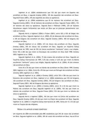 Inglehart et al. (2004) estabeleceram que 15% dos que vivem em Espanha não
acreditam em Deus, e segundo Greeley (2003), 18% dos espanhóis não acreditam em Deus.
Segundo Froese (2001), 24% dos espanhóis são ateus ou agnósticos.
Ingelhart et al. (2004) estabeleceu que 6% de italianos não acreditam em Deus.
Segundo Greeley (2003), 14% de italianos não acreditam em Deus. Segundo Froese (2001), 15%
de italianos são ateus ou agnósticos. Segundo Davis e Robinson (1999), 23% de italianos
discordavam (alguns fortemente) que exista um Deus que se preocupe pessoalmente com
cada ser humano.
Segundo Norris e Inglehart (2004) e Froese (2001), entre 42% e 43% de belgas não
acreditam em Deus. Segundo Inglehart et al. (2004), 8% de albaneses não acreditam em Deus,
e 34% de búlgaros não acreditam em Deus. Segundo Greeley (2003), 40% de búlgaros não
acreditam em Deus.
Segundo Inglehart et al. (2004), 61% de checos não acreditam em Deus. Segundo
Greeley (2003), 54% de checos não acreditam em Deus. Segundo um Inquérito Gallup
Internacional de 1999, mais de 55% de checos escolheram “nenhuma” como a sua religião.
Entre 10% e 28% dos que vivem na Eslováquia não acreditam em Deus (Gall 1998; Greeley
2003; Inglehart et al. 2004).
Segundo Inglehart et al. (2004), 7% dos croatas não acreditam em Deus. Segundo um
Inquérito Gallup Internacional de 1999, 5,5% dos croatas e 6,4% dos que vivem na Bósnia
escolheram “nenhuma” como a sua religião. Segundo Inglehart et al. (2004), 4% dos romenos
não acreditam em Deus.
Entre 4% e 5% dos que vivem na Irlanda não acreditam em Deus (Davie 1999; Greeley
2003; Inglehart et al. 2004). Entre 4% e 9% dos que vivem em Portugal não acreditam em Deus
(Greeley 2003; Inglehart et al. 2004).
Segundo Ingelhart et al. (2004) e Greeley (2003), entre 35% e 38% dos que vivem na
Eslovénia não acreditam em Deus. Inglehart et al. (2004) estabeleceu que 32% de húngaros
não acreditam em Deus. Segundo Greeley (2003), 35% de húngaros não acreditam em Deus.
Segundo Froese (2001), 46% de húngaros são ateus ou agnósticos.
Segundo Inglehart et al. (2004) e Greeley (2003), entre 3% e 6% dos que vivem na
Polónia não acreditam em Deus. Segundo Inglehart et al. (2004), 16% dos que vivem na
Islândia não acreditam em Deus. Segundo Froese (2001), 23% dos que vivem na Islândia são
ateus ou agnósticos.
Segundo Norris e Inglehart (2004), 16% dos que vivem na Grécia não acreditam em
Deus. Segundo Greeley (2003), 4% dos que vivem no Chipre não acreditam em Deus. Segundo
Inglehart et al. (2004) e o Inquérito Gallup Internacional de 1999, menos de 1% a 2% dos que
vivem na Turquia não são religiosos.
RÚSSIA E OS ANTIGOS ESTADOS SOVIÉTICOS
Um inquérito de 2004 encomendado pela BBC estabeleceu que 24% de russos não acreditam
em Deus. Segundo Inglehart et al. (2004), 30% de russos não acreditam em Deus, mas só 5% se
 