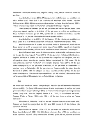 identificam como ateus (Froese 2004). Segundo Greeley (2003), 48% de russos não acreditam
em Deus.
Segundo Inglehart et al. (2004), 17% dos que vivem na Bielorrússia não acreditam em
Deus. Froese (2004) refere que 5% de ucranianos se descrevem como ateístas. Segundo
Inglehart et al. (2004), 20% dos ucranianos não acreditam em Deus. Segundo Yelensky (2002),
44% de ucranianos respondem “nenhuma” em termos de identificação religiosa.
Froese (2004) estabeleceu que 6% dos que vivem em Letónia se descrevem como
ateus, mas segundo Inglehart et al. (2004), 20% dos que vivem na Letónia não acreditam em
Deus, muitíssimo menos do que em 1990, quando 42% não acreditavam em Deus. Segundo
Greeley (2003), 29% dos que vivem na Letónia não acreditam em Deus.
Segundo Inglehart et al. (2004), 13% dos lituanos e 49% dos estónios não acreditam em
Deus, apesar de só 1% e 11% se descreverem como ateus, respectivamente (Froese 2004).
Segundo Inglehart et al. (2004), 14% dos que vivem na Arménia não acreditam em
Deus, apesar de só 7% se descreverem como ateus (Froese 2004). Segundo um Inquérito
Gallup Internacional de 1999, mais de 11% de arménios escolhem “nenhuma” como religião.
Segundo Froese (2004), menos de 1% dos que vivem no Azerbaijão e 4% dos que vivem
na Geórgia são ateus. Segundo Froese (2004), 12% dos que vivem no Cazaquistão são ateus.
Segundo Barrett et al. (2001), 29% dos que vivem no Cazaquistão são irreligiosos, com 11%
afirmando-se ateus. Segundo um Inquérito Gallup Internacional de 1999, quase 19% de
cazaquistaneses escolhem “nenhuma” como religião. Segundo Froese (2004), 7% dos que
vivem no Quirguistão, 6% dos que vivem na Moldávia, 4% dos que vivem no Uzbequistão, 2%
dos que vivem no Tajiquistão e 2% dos que vivem no Turquemenistão são ateus. Segundo
Barret et al. (2001), 3,5% dos uzbeques são ateus. Segundo Johnstone (1993), 28% dos que
vivem no Quirguistão, 27% dos que vivem na Moldávia, 26% dos uzbeques, 18% dos que vivem
no Turquemenistão e 13% dos que vivem no Tajiquistão são irreligiosos.
ÁSIA
Os dados sobre inquéritos sobre a crença religiosa na China são extremamente imprecisos
(Demerath 2001: 154; Guest 2003). As estimativas de altas percentagens de ateísmo são muito
provavelmente um exagero (Overmyer 2003). Só recentemente começaram a emergir estudos
sólidos (Yang 2004). Dito isto, segundo Barrett et al. (2001), 8% dos chineses são ateus.
Segundo O’Brien e Palmer (1993), entre 10% e 14% dos que vivem na china são “ateus
confessos.”
Segundo Norris e Inglehart (2004), 6% dos que vivem na Índia não acreditam em Deus.
Segundo um inquérito encomendado de 2004 pela BBC, menos de 3% dos indianos não
acreditam em Deus.
Segundo Norris e Inglehart (2004), 65% dos que vivem no Japão não acreditam em
Deus. Segundo Demerath (2001: 138), 64% não acreditam em Deus e 55% não acreditam em
Buda. Segundo o Inquérito Gallup Internacional de 1999, quase 29% dos japoneses escolhem
 