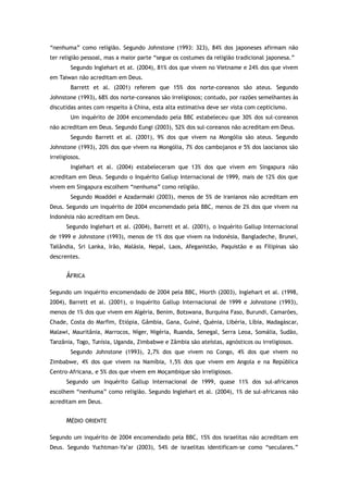 “nenhuma” como religião. Segundo Johnstone (1993: 323), 84% dos japoneses afirmam não
ter religião pessoal, mas a maior parte “segue os costumes da religião tradicional japonesa.”
Segundo Inglehart et at. (2004), 81% dos que vivem no Vietname e 24% dos que vivem
em Taiwan não acreditam em Deus.
Barrett et al. (2001) referem que 15% dos norte-coreanos são ateus. Segundo
Johnstone (1993), 68% dos norte-coreanos são irreligiosos; contudo, por razões semelhantes às
discutidas antes com respeito à China, esta alta estimativa deve ser vista com cepticismo.
Um inquérito de 2004 encomendado pela BBC estabeleceu que 30% dos sul-coreanos
não acreditam em Deus. Segundo Eungi (2003), 52% dos sul-coreanos não acreditam em Deus.
Segundo Barrett et al. (2001), 9% dos que vivem na Mongólia são ateus. Segundo
Johnstone (1993), 20% dos que vivem na Mongólia, 7% dos cambojanos e 5% dos laocianos são
irreligiosos.
Inglehart et al. (2004) estabeleceram que 13% dos que vivem em Singapura não
acreditam em Deus. Segundo o Inquérito Gallup Internacional de 1999, mais de 12% dos que
vivem em Singapura escolhem “nenhuma” como religião.
Segundo Moaddel e Azadarmaki (2003), menos de 5% de iranianos não acreditam em
Deus. Segundo um inquérito de 2004 encomendado pela BBC, menos de 2% dos que vivem na
Indonésia não acreditam em Deus.
Segundo Inglehart et al. (2004), Barrett et al. (2001), o Inquérito Gallup Internacional
de 1999 e Johnstone (1993), menos de 1% dos que vivem na Indonésia, Bangladeche, Brunei,
Tailândia, Sri Lanka, Irão, Malásia, Nepal, Laos, Afeganistão, Paquistão e as Filipinas são
descrentes.
ÁFRICA
Segundo um inquérito encomendado de 2004 pela BBC, Hiorth (2003), Inglehart et al. (1998,
2004), Barrett et al. (2001), o Inquérito Gallup Internacional de 1999 e Johnstone (1993),
menos de 1% dos que vivem em Algéria, Benim, Botswana, Burquina Faso, Burundi, Camarões,
Chade, Costa do Marfim, Etiópia, Gâmbia, Gana, Guiné, Quénia, Libéria, Líbia, Madagáscar,
Malawi, Mauritânia, Marrocos, Níger, Nigéria, Ruanda, Senegal, Serra Leoa, Somália, Sudão,
Tanzânia, Togo, Tunísia, Uganda, Zimbabwe e Zâmbia são ateístas, agnósticos ou irreligiosos.
Segundo Johnstone (1993), 2,7% dos que vivem no Congo, 4% dos que vivem no
Zimbabwe, 4% dos que vivem na Namíbia, 1,5% dos que vivem em Angola e na República
Centro-Africana, e 5% dos que vivem em Moçambique são irreligiosos.
Segundo um Inquérito Gallup Internacional de 1999, quase 11% dos sul-africanos
escolhem “nenhuma” como religião. Segundo Inglehart et al. (2004), 1% de sul-africanos não
acreditam em Deus.
MÉDIO ORIENTE
Segundo um inquérito de 2004 encomendado pela BBC, 15% dos israelitas não acreditam em
Deus. Segundo Yuchtman-Ya’ar (2003), 54% de israelitas identificam-se como “seculares.”
 