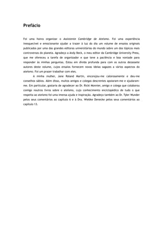 Prefácio
Foi uma honra organizar o Assistente Cambridge de Ateísmo. Foi uma experiência
inesquecível e emocionante ajudar a trazer à luz do dia um volume de ensaios originais
publicados por uma das grandes editoras universitárias do mundo sobre um dos tópicos mais
controversos do planeta. Agradeço a Andy Beck, o meu editor da Cambridge University Press,
que me ofereceu a tarefa de organizador e que teve a paciência e boa vontade para
responder às minhas perguntas. Estou em dívida profunda para com os outros dezassete
autores deste volume, cujos ensaios fornecem novas ideias sagazes a vários aspectos do
ateísmo. Foi um prazer trabalhar com eles.
A minha mulher, Jane Roland Martin, encorajou-me calorosamente e deu-me
conselhos sábios. Além disso, muitos amigos e colegas descrentes apoiaram-me e ajudaram-
me. Em particular, gostaria de agradecer ao Dr. Ricki Monnier, amigo e colega que colaborou
comigo noutros livros sobre o ateísmo, cujo conhecimento enciclopédico de tudo o que
respeita ao ateísmo foi uma imensa ajuda e inspiração. Agradeço também ao Dr. Tyler Wunder
pelos seus comentários ao capítulo 6 e à Dra. Wiebke Denecke pelos seus comentários ao
capítulo 13.
 
