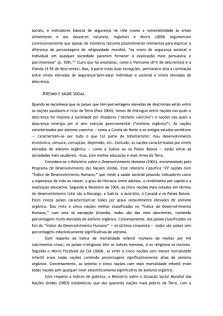 sociais, e indicadores básicos de segurança na vida (como a vulnerabilidade às crises
alimentares e aos desastres naturais), Inglehart e Norris (2004) argumentam
convincentemente que apesar de inúmeros factores possivelmente relevantes para explicar a
diferença de percentagens de religiosidade mundial, “os níveis de segurança societal e
individual em qualquer sociedade parecem fornecer a explicação mais persuasiva e
parcimoniosa” (p. 109).123
Claro que há anomalias, como o Vietname (81% de descrentes) e a
Irlanda (4–5% de descrentes). Mas, à parte estas duas excepções, permanece alta a correlação
entre níveis elevados de segurança/bem-estar individual e societal e níveis elevados de
descrença.
ATEÍSMO E SAÚDE SOCIAL
Quando se reconhece que os países que têm percentagens elevadas de descrentes estão entre
as nações saudáveis e ricas da Terra (Paul 2004), temos de distinguir entre nações nas quais a
descrença foi imposta à sociedade por ditadores (“ateísmo coercivo”) e nações nas quais a
descrença emergiu por si sem coerção governamental (“ateísmo orgânico”). As nações
caracterizadas por ateísmo coercivo — como a Coreia do Norte e os antigos estados soviéticos
— caracterizam-se por tudo o que faz parte do totalitarismo: mau desenvolvimento
económico, censura, corrupção, depressão, etc. Contudo, as nações caracterizadas por níveis
elevados de ateísmo orgânico — como a Suécia ou os Países Baixos — estão entre as
sociedades mais saudáveis, ricas, com melhor educação e mais livres da Terra.
Considere-se o Relatório sobre o Desenvolvimento Humano (2004), encomendado pelo
Programa de Desenvolvimento das Nações Unidas. Este relatório classifica 177 nações num
“Índice de Desenvolvimento Humano,” que mede a saúde societal pesando indicadores como
a esperança de vida ao nascer, o grau de literacia entre adultos, o rendimento per capita e a
realização educativa. Segundo o Relatório de 2004, as cinco nações mais cotadas em termos
de desenvolvimento total são a Noruega, a Suécia, a Austrália, o Canadá e os Países Baixos.
Estes cincos países caracterizam-se todos por graus notavelmente elevados de ateísmo
orgânico. Das vinte e cinco nações melhor classificadas no “Índice de Desenvolvimento
Humano,” com uma só excepção (Irlanda), todas são das mais descrentes, contendo
percentagens muito elevadas de ateísmo orgânico. Conversamente, dos países classificados no
fim do “Índice de Desenvolvimento Humano” — os últimos cinquenta — todos são países sem
percentagens estatisticamente significativas de ateísmo.
Com respeito ao índice de mortalidade infantil (número de mortes por mil
nascimentos vivos), os países irreligiosos têm os índices menores, e os religiosos os maiores.
Segundo o World Factbook da CIA (2004), as vinte e cinco nações com menos mortalidade
infantil eram todas nações contendo percentagens significativamente altas de ateísmo
orgânico. Conversamente, as setenta e cinco nações com mais mortalidade infantil eram
todas nações sem qualquer nível estatisticamente significativo de ateísmo orgânico.
Com respeito a índices de pobreza, o Relatório sobre a Situação Social Mundial das
Nações Unidas (2003) estabeleceu que das quarenta nações mais pobres da Terra, com a
 
