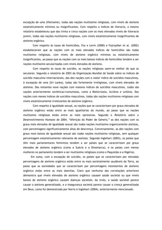 excepção de uma (Vietname), todas são nações muitíssimo religiosas, com níveis de ateísmo
estatisticamente mínimos ou insignificantes. Com respeito a índices de literacia, o mesmo
relatório estabeleceu que das trinta e cinco nações com os mais elevados níveis de iliteracia
jovem, todas são nações muitíssimo religiosas, com níveis estatisticamente insignificantes de
ateísmo orgânico.
Com respeito às taxas de homicídios, Fox e Levin (2000) e Fajnzylber et al. (2002)
estabeleceram que as nações com os mais elevados índices de homicídios são todas
muitíssimo religiosas, com níveis de ateísmo orgânico mínimos ou estatisticamente
insignificantes, ao passo que as nações com os mais baixos índices de homicídios tendem a ser
nações muitíssimo secularizadas com níveis elevados de ateísmo.
Com respeito às taxas de suicídio, as nações religiosas saem-se melhor do que as
seculares. Segundo o relatório de 2003 da Organização Mundial de Saúde sobre os índices de
suicídio masculino internacionais, das dez nações com o maior índice de suicídios masculinos,
à excepção de uma (Sri Lanka), todas são fortemente irreligiosas, com níveis elevados de
ateísmo. Das restantes nove nações com maiores índices de suicídios masculinos, todas são
nações anteriormente soviéticas/comunistas, como a Bielorrússia, Ucrânia e Letónia. Das
nações com menos índices de suicídios masculinos, todas são nações muitíssimo religiosas com
níveis estatisticamente irrelevantes de ateísmo orgânico.
Com respeito à igualdade sexual, as nações que se caracterizam por graus elevados de
ateísmo orgânico estão entre as mais igualitárias do mundo, ao passo que as nações
muitíssimo religiosas estão entre as mais opressivas. Segundo o Relatório sobre o
Desenvolvimento Humano de 2004, “Aferição do Poder de Género,” as dez nações com os
graus mais elevados de igualdade sexual são todas nações muitíssimo organicamente ateístas,
com percentagens significativamente altas de descrença. Conversamente, as dez nações com
graus mais baixos de igualdade sexual são todas nações muitíssimo religiosas, sem qualquer
percentagem estatisticamente relevante de ateístas. Segundo Inglehart (2003), os países que
têm mais parlamentares femininos tendem a ser países que se caracterizam por graus
elevados de ateísmo orgânico (como a Suécia e a Dinamarca), e os países com menos
mulheres no parlamento tendem a ser muitíssimo religiosos (como o Paquistão e a Nigéria).
Em suma, com a excepção do suicídio, os países que se caracterizam por elevadas
percentagens de ateísmo orgânico estão entre os mais societalmente saudáveis da Terra, ao
passo que as sociedades que se caracterizam por percentagens inexistentes de ateísmo
orgânico estão entre as mais doentias. Claro que nenhuma das correlações anteriores
demonstra que níveis elevados de ateísmo orgânico causam saúde societal ou que níveis
baixos de ateísmo orgânico causam doenças societais. Ao invés, a saúde societal parece
causar o ateísmo generalizado, e a insegurança societal parece causar a crença generalizada
em Deus, como foi demonstrado por Norris e Inglehart (2004), anteriormente mencionado.
 