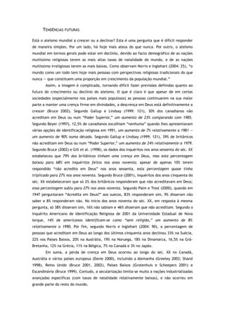 TENDÊNCIAS FUTURAS
Está o ateísmo mundial a crescer ou a declinar? Esta é uma pergunta que é difícil responder
de maneira simples. Por um lado, há hoje mais ateus do que nunca. Por outro, o ateísmo
mundial em termos gerais pode estar em declínio, devido ao facto demográfico de as nações
muitíssimo religiosas terem as mais altas taxas de natalidade do mundo, e de as nações
muitíssimo irreligiosas terem as mais baixas. Como observam Norris e Inglehart (2004: 25), “o
mundo como um todo tem hoje mais pessoas com perspectivas religiosas tradicionais do que
nunca — que constituem uma proporção em crescimento da população mundial.”
Assim, a imagem é complicada, tornando difícil fazer previsões definidas quanto ao
futuro do crescimento ou declínio do ateísmo. O que é claro é que apesar de em certas
sociedades (especialmente nos países mais populosos) as pessoas continuarem na sua maior
parte a manter uma crença firme em divindades, a descrença em Deus está definitivamente a
crescer (Bruce 2002). Segundo Gallup e Lindsay (1999: 121), 30% dos canadianos não
acreditam em Deus ou num “Poder Superior,” um aumento de 23% comparando com 1985.
Segundo Beyer (1997), 12,5% de canadianos escolhiam “nenhuma” quando lhes apresentavam
várias opções de identificação religiosa em 1991, um aumento de 7% relativamente a 1981 —
um aumento de 90% numa década. Segundo Gallup e Lindsay (1999: 121), 39% de britânicos
não acreditam em Deus ou num “Poder Superior,” um aumento de 24% relativamente a 1979.
Segundo Bruce (2002) e Gill et al. (1998), os dados dos inquéritos nos anos sessenta do séc. XX
estabeleceu que 79% dos britânicos tinham uma crença em Deus, mas esta percentagem
baixou para 68% em inquéritos feitos nos anos noventa; apesar de apenas 10% terem
respondido “não acredito em Deus” nos anos sessenta, esta percentagem quase tinha
triplicado para 27% nos anos noventa. Segundo Bruce (2001), inquéritos dos anos cinquenta do
séc. XX estabeleceram que só 2% dos britânicos responderam que não acreditavam em Deus;
essa percentagem subiu para 27% nos anos noventa. Segundo Palm e Trost (2000), quando em
1947 perguntaram “Acredita em Deus?” aos suecos, 83% responderam sim, 9% disseram não
saber e 8% responderam não. No início dos anos noventa do séc. XX, em resposta à mesma
pergunta, só 38% disseram sim, 16% não sabiam e 46% disseram que não acreditam. Segundo o
Inquérito Americano de Identificação Religiosa de 2001 da Universidade Estadual de Nova
Iorque, 14% de americanos identificam-se como “sem religião,” um aumento de 8%
relativamente a 1990. Por fim, segundo Norris e Inglehart (2004: 90), a percentagem de
pessoas que acreditam em Deus ao longo dos últimos cinquenta anos declinou 33% na Suécia,
22% nos Países Baixos, 20% na Austrália, 19% na Noruega, 18% na Dinamarca, 16,5% na Grã-
Bretanha, 12% na Grécia, 11% na Bélgica, 7% no Canadá e 3% no Japão.
Em suma, a perda de crença em Deus ocorreu ao longo do séc. XX no Canadá,
Austrália e vários países europeus (Davie 2000), incluindo a Alemanha (Greeley 2003; Shand
1998), Reino Unido (Bruce 2001, 2002), Países Baixos (Grotenhuis e Scheepers 2001) e
Escandinávia (Bruce 1999). Contudo, a secularização limita-se muito a nações industrializadas
avançadas específicas (com taxas de natalidade relativamente baixas), e não ocorreu em
grande parte do resto do mundo.
 