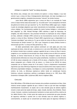 ATEÍSMO E O CARÁCTER “INATO” DA CRENÇA RELIGIOSA
Nos últimos anos, emergiu uma nova tentativa de explicar a crença religiosa. A sua tese
central é que a crença em Deus é biologicamente determinada, tem base neurológica ou é
geneticamente congénita, emergindo dos processos “naturais” do cérebro humano.
Justin Barret (2004) argumentou que a crença em Deus é um resultado do “modo
como as nossas mentes estão estruturadas” (p. viii) sendo assim “uma consequência inevitável
dos géneros de mentes com que nascemos” (p. 91). David Wilson (2002) sugere que a religião
é parte da estratégia adaptativa que evolui naturalmente da humanidade, representando a
crença religiosa “um funcionamento saudável da mente humana biológica e culturalmente
bem adaptada” (p. 228). Michael Persinger (1987) sublinhou o papel do hipocampo, da
amígdala, dos lobos temporais e dos processos hormonais na explicação da crença religiosa
em Deus. Ashbrook e Albright (1997) centram-se nos funcionamentos neurais do cérebro ao
explicar a crença em Deus. Newberg e D’Aquili (2001) argumentam que a religiosidade é um
“processo neurológico” que evoluiu (p. 9), que as raízes da crença em Deus se encontram na
“estruturação do cérebro humano” (p. 129) e que “enquanto os nossos cérebros tiverem a
estruturação que têm,” a crença em Deus persistirá (p. 172).
Os dados apresentados neste capítulo constituem um rude golpe para esta nova
explicação do teísmo. Antes de tudo, os números em si; com entre 500 milhões e 750 milhões
de inteístas vivendo hoje no planeta, qualquer sugestão de que a crença em Deus é natural,
congénita ou um resultado da estruturação dos nossos cérebros torna-se difícil de sustentar.
Segundo, as teorias inatas/neurais da crença em Deus não conseguem explicar as taxas
dramaticamente diferentes de crença entre países semelhantes. Considere-se a Grã-Bretanha
(31–44% de ateus) comparada com a Irlanda (4–5% de ateus), a República Checa (54-61% de
ateus) comparada com a Polónia (3–6% de ateus), e a Coreia do Sul (30–52% de ateus)
comparada com as Filipinas (menos de 1% de ateus). É pura e simplesmente insustentável
argumentar que estas diferenças flagrantes em taxas de ateísmo entre estas nações se deve a
diferentes propriedades biológicas, neurológicas ou outras propriedades relacionadas com o
cérebro. Ao invés, as diferenças explicam-se melhor tendo em consideração factores
históricos, culturais, económicos, políticos e sociológicos (Verweij et al. 1997; Bruce 1999;
Grotenhuis e Scheepers 2001; Zuckerman 2003; Norris e Inglehart 2004).
CONCLUSÃO
Entre 500 milhões e 750 milhões de seres humanos não acreditam actualmente em Deus. Estes
números tornam qualquer sugestão de que o teísmo é inato ou que tem base neurológica
manifestamente insustentável. As nações com os mais elevados graus de ateísmo orgânico
incluem a maior parte das nações da Europa, Japão, Canadá, Austrália, Nova Zelândia, Taiwan
e Israel. Contudo, o ateísmo é praticamente inexistente na maior parte da África, América do
Sul, Médio Oriente e Ásia. A maior parte das nações que se caracterizam por graus elevados
de segurança individual e societal têm as mais elevadas taxas de ateísmo orgânico e,
conversamente, as nações que se caracterizam por baixos graus de segurança individual e
 