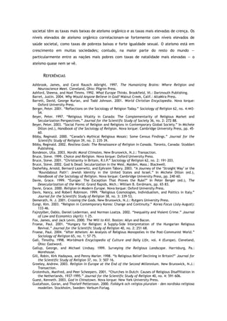 societal têm as taxas mais baixas de ateísmo orgânico e as taxas mais elevadas de crença. Os
níveis elevados de ateísmo orgânico correlacionam-se fortemente com níveis elevados de
saúde societal, como taxas de pobreza baixas e forte igualdade sexual. O ateísmo está em
crescimento em muitas sociedades; contudo, na maior parte do resto do mundo —
particularmente entre as nações mais pobres com taxas de natalidade mais elevadas — o
ateísmo quase nem se vê.
REFERÊNCIAS
Ashbrook, James, and Carol Rausch Albright. 1997. The Humanizing Brains: Where Religion and
Neuroscience Meet. Cleveland, Ohio: Pilgrim Press.
Ashford, Sheena, and Noel Timms. 1992. What Europe Thinks. Brookfield, Vt.: Dartmouth Publishing.
Barret, Justin. 2004. Why Would Anyone Believe in God? Walnut Creek, Calif.: AltaMira Press.
Barrett, David, George Kurian, and Todd Johnson. 2001. World Christian Encyclopedia. Nova Iorque:
Oxford University Press.
Berger, Peter. 2001. “Reflections on the Sociology of Religion Today.” Sociology of Religion 62, no. 4:443–
54.
Beyer, Peter. 1997. “Religious Vitality in Canada: The Complementarity of Religious Market and
Secularization Perspectives.” Journal for the Scientific Study of Society 36, no. 2: 272–88.
Beyer, Peter. 2003. “Social Forms of Religion and Religions in Contemporary Global Society.” In Michele
Dillon (ed.), Handbook of the Sociology of Religion. Nova Iorque: Cambridge University Press, pp. 45–
60.
Bibby, Reginald. 2000. “Canada’s Mythical Religious Mosaic: Some Census Findings.” Journal for the
Scientific Study of Religion 39, no. 2: 235–39.
Bibby, Reginald. 2002. Restless Gods: The Renaissance of Religion in Canada. Toronto, Canada: Stoddart
Publishing.
Bondeson, Ulla. 2003. Nordic Moral Climates. New Brunswick, N.J.: Transaction.
Bruce, Steve. 1999. Choice and Religion. Nova Iorque: Oxford University Press.
Bruce, Steve. 2001. “Christianity in Britain, R.I.P.” Sociology of Religion 62, no. 2: 191–203.
Bruce, Steve. 2002. God Is Dead: Secularization in the West. Malden, Mass.: Blackwell.
Dashefsky, Arnold, Bernard Lazerwitz, and Ephraim Tabory. 2003. “A Journey of the ‘Straight Way’ or the
‘Roundabout Path’: Jewish Identity in the United States and Israel.” In Michele Dillon (ed.),
Handbook of the Sociology of Religion. Nova Iorque: Cambridge University Press, pp. 240–60.
Davie, Grace. 1999. “Europe: The Exception That Proves the Rule?” In Peter Berger (ed.), The
Desecularization of the World. Grand Rapids, Mich.: William B. Eerdmans, pp. 65–83.
Davie, Grace. 2000. Religion in Modern Europe. Nova Iorque: Oxford University Press.
Davis, Nancy, and Robert Robinson. 1999. “Religious Cosmologies, Individualism, and Politics in Italy.”
Journal for the Scientific Study of Religion 38, no. 3: 339–53.
Demerath, N. J. 2001. Crossing the Gods. New Brunswick, N.J.: Rutgers University Press.
Eungi, Kim. 2003. “Religion in Contemporary Korea: Change and Continuity.” Korea Focus (July–August):
133–46.
Fajnzylber, Oablo, Daniel Lederman, and Norman Loatza. 2002. “Inequality and Violent Crime.” Journal
of Law and Economics (April): 1–25.
Fox, James, and Jack Levin. 2000. The Will to Kill. Boston: Allyn and Bacon.
Froese, Paul. 2001. “Hungary for Religion: A Supply-Side Interpretation of the Hungarian Religious
Revival.” Journal for the Scientific Study of Religion 40, no. 2: 251–68.
Froese, Paul. 2004. “After Atheism: An Analysis of Religious Monopolies in the Post-Communist World.”
Sociology of Religion 65, no. 1: 57–75.
Gall, Timothy. 1998. Worldmark Encyclopedia of Culture and Daily Life, vol. 4 (Europe). Cleveland,
Ohio: Eastword.
Gallup, George, and Michael Lindsay. 1999. Surveying the Religious Landscape. Harrisburg, Pa.:
Morehouse.
Gill, Robin, Kirk Hadaywa, and Penny Marler. 1998. “Is Religious Belief Declining in Britain?” Journal for
the Scientific Study of Religion 37, no. 3: 507–16.
Greeley, Andrew. 2003. Religion in Europe at the End of the Second Millennium. New Brunswick, N.J.:
Transaction.
Grotenhuis, Manfred, and Peer Scheepers. 2001. “Churches in Dutch: Causes of Religious Disaffiliation in
the Netherlands, 1937–1995.” Journal for the Scientific Study of Religion 40, no. 4: 591–606.
Guest, Kenneth. 2003. God in Chinatown. Nova Iorque: New York University Press.
Gustafsson, Goran, and Thorleif Pettersson. 2000. Folkkyrk och religios pluraism – den nordiska religiosa
modellen. Stockholm, Sweden: Verbum Forlag.
 