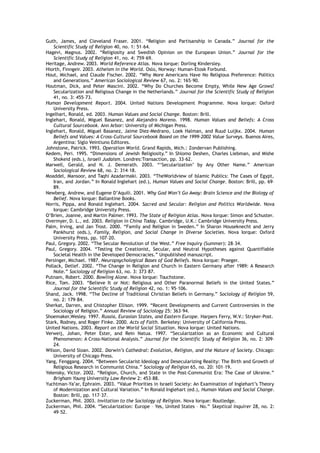 Guth, James, and Cleveland Fraser. 2001. “Religion and Partisanship in Canada.” Journal for the
Scientific Study of Religion 40, no. 1: 51–64.
Hagevi, Magnus. 2002. “Religiosity and Swedish Opinion on the European Union.” Journal for the
Scientific Study of Religion 41, no. 4: 759–69.
Heritage, Andrew. 2003. World Reference Atlas. Nova Iorque: Dorling Kindersley.
Hiorth, Finngeir. 2003. Atheism in the World. Oslo, Norway: Human-Etosk Forbund.
Hout, Michael, and Claude Fischer. 2002. “Why More Americans Have No Religious Preference: Politics
and Generations.” American Sociological Review 67, no. 2: 165–90.
Houtman, Dick, and Peter Mascini. 2002. “Why Do Churches Become Empty, While New Age Grows?
Secularization and Religious Change in the Netherlands.” Journal for the Scientific Study of Religion
41, no. 3: 455–73.
Human Development Report. 2004. United Nations Development Programme. Nova Iorque: Oxford
University Press.
Ingelhart, Ronald, ed. 2003. Human Values and Social Change. Boston: Brill.
Inglehart, Ronald, Miguel Basanez, and Alejandro Moreno. 1998. Human Values and Beliefs: A Cross
Cultural Sourcebook. Ann Arbor: University of Michigan Press.
Inglehart, Ronald, Miguel Basanez, Jaime Diez-Medrano, Loek Halman, and Ruud Luijkx. 2004. Human
Beliefs and Values: A Cross-Cultural Sourcebook Based on the 1999–2002 Value Surveys. Buenos Aires,
Argentina: Siglo Veintiuno Editores.
Johnstone, Patrick. 1993. Operation World. Grand Rapids, Mich.: Zondervan Publishing.
Kedem, Peri. 1995. “Dimensions of Jewish Religiosity.” In Shlomo Deshen, Charles Liebman, and Mishe
Shokeid (eds.), Israeli Judaism. Londres:Transaction, pp. 33–62.
Marwell, Gerald, and N. J. Demerath. 2003. “‘Secularization’ by Any Other Name.” American
Sociological Review 68, no. 2: 314–18.
Moaddel, Mansoor, and Taqhi Azadarmaki. 2003. “TheWorldview of Islamic Publics: The Cases of Egypt,
Iran, and Jordan.” In Ronald Inglehart (ed.), Human Values and Social Change. Boston: Brill, pp. 69–
89.
Newberg, Andrew, and Eugene D’Aquili. 2001. Why God Won’t Go Away: Brain Science and the Biology of
Belief. Nova Iorque: Ballantine Books.
Norris, Pippa, and Ronald Inglehart. 2004. Sacred and Secular: Religion and Politics Worldwide. Nova
Iorque: Cambridge University Press.
O’Brien, Joanne, and Martin Palmer. 1993. The State of Religion Atlas. Nova Iorque: Simon and Schuster.
Overmyer, D. L., ed. 2003. Religion in China Today. Cambridge, U.K.: Cambridge University Press.
Palm, Irving, and Jan Trost. 2000. “Family and Religion in Sweden.” In Sharon Houseknecht and Jerry
Pankhurst (eds.), Family, Religion, and Social Change in Diverse Societies. Nova Iorque: Oxford
University Press, pp. 107–20.
Paul, Gregory. 2002. “The Secular Revolution of the West.” Free Inquiry (Summer): 28–34.
Paul, Gregory. 2004. “Testing the Creationist, Secular, and Neutral Hypotheses against Quantifiable
Societal Health in the Developed Democracies.” Unpublished manuscript.
Persinger, Michael. 1987. Neuropsychological Bases of God Beliefs. Nova Iorque: Praeger.
Pollack, Detlef. 2002. “The Change in Religion and Church in Eastern Germany after 1989: A Research
Note.” Sociology of Religion 63, no. 3: 373–87.
Putnam, Robert. 2000. Bowling Alone. Nova Iorque: Touchstone.
Rice, Tom. 2003. “Believe It or Not: Religious and Other Paranormal Beliefs in the United States.”
Journal for the Scientific Study of Religion 42, no. 1: 95–106.
Shand, Jack. 1998. “The Decline of Traditional Christian Beliefs in Germany.” Sociology of Religion 59,
no. 2: 179–84.
Sherkat, Darren, and Chistopher Ellison. 1999. “Recent Developments and Current Controversies in the
Sociology of Religion.” Annual Review of Sociology 25: 363–94.
Shoemaker,Wesley. 1997. Russia, Eurasian States, and Eastern Europe. Harpers Ferry, W.V.: Stryker-Post.
Stark, Rodney, and Roger Finke. 2000. Acts of Faith. Berkeley: University of California Press.
United Nations. 2003. Report on the World Social Situation. Nova Iorque: United Nations.
Verweij, Johan, Peter Ester, and Rein Natua. 1997. “Secularization as an Economic and Cultural
Phenomenon: A Cross-National Analysis.” Journal for the Scientific Study of Religion 36, no. 2: 309–
24.
Wilson, David Sloan. 2002. Darwin’s Cathedral: Evolution, Religion, and the Nature of Society. Chicago:
University of Chicago Press.
Yang, Fenggang. 2004. “Between Secularist Ideology and Desecularizing Reality: The Birth and Growth of
Religious Research in Communist China.” Sociology of Religion 65, no. 20: 101–19.
Yelensky, Victor. 2002. “Religion, Church, and State in the Post-Communist Era: The Case of Ukraine.”
Brigham Young University Law Review 2: 453–88.
Yuchtman-Ya’ar, Ephraim. 2003. “Value Priorities in Israeli Society: An Examination of Inglehart’s Theory
of Modernization and Cultural Variation.” In Ronald Inglehart (ed.), Human Values and Social Change.
Boston: Brill, pp. 117–37.
Zuckerman, Phil. 2003. Invitation to the Sociology of Religion. Nova Iorque: Routledge.
Zuckerman, Phil. 2004. “Secularization: Europe – Yes, United States – No.” Skeptical Inquirer 28, no. 2:
49–52.
 