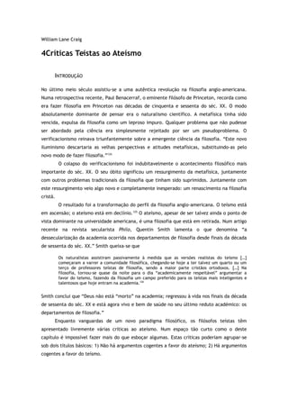 William Lane Craig
4Críticas Teístas ao Ateísmo
INTRODUÇÃO
No último meio século assistiu-se a uma autêntica revolução na filosofia anglo-americana.
Numa retrospectiva recente, Paul Benacerraf, o eminente filósofo de Princeton, recorda como
era fazer filosofia em Princeton nas décadas de cinquenta e sessenta do séc. XX. O modo
absolutamente dominante de pensar era o naturalismo científico. A metafísica tinha sido
vencida, expulsa da filosofia como um leproso impuro. Qualquer problema que não pudesse
ser abordado pela ciência era simplesmente rejeitado por ser um pseudoproblema. O
verificacionismo reinava triunfantemente sobre a emergente ciência da filosofia. “Este novo
iluminismo descartaria as velhas perspectivas e atitudes metafísicas, substituindo-as pelo
novo modo de fazer filosofia.”124
O colapso do verificacionismo foi indubitavelmente o acontecimento filosófico mais
importante do séc. XX. O seu óbito significou um ressurgimento da metafísica, juntamente
com outros problemas tradicionais da filosofia que tinham sido suprimidos. Juntamente com
este ressurgimento veio algo novo e completamente inesperado: um renascimento na filosofia
cristã.
O resultado foi a transformação do perfil da filosofia anglo-americana. O teísmo está
em ascensão; o ateísmo está em declínio.125
O ateísmo, apesar de ser talvez ainda o ponto de
vista dominante na universidade americana, é uma filosofia que está em retirada. Num artigo
recente na revista secularista Philo, Quentin Smith lamenta o que denomina “a
dessecularização da academia ocorrida nos departamentos de filosofia desde finais da década
de sessenta do séc. XX.” Smith queixa-se que
Os naturalistas assistiram passivamente à medida que as versões realistas do teísmo […]
começaram a varrer a comunidade filosófica, chegando-se hoje a ter talvez um quarto ou um
terço de professores teístas de filosofia, sendo a maior parte cristãos ortodoxos. […] Na
filosofia, tornou-se quase da noite para o dia “academicamente respeitável” argumentar a
favor do teísmo, fazendo da filosofia um campo preferido para os teístas mais inteligentes e
talentosos que hoje entram na academia.126
Smith conclui que “Deus não está “morto” na academia; regressou à vida nos finais da década
de sessenta do séc. XX e está agora vivo e bem de saúde no seu último reduto académico: os
departamentos de filosofia.”
Enquanto vanguardas de um novo paradigma filosófico, os filósofos teístas têm
apresentado livremente várias críticas ao ateísmo. Num espaço tão curto como o deste
capítulo é impossível fazer mais do que esboçar algumas. Estas críticas poderiam agrupar-se
sob dois títulos básicos: 1) Não há argumentos cogentes a favor do ateísmo; 2) Há argumentos
cogentes a favor do teísmo.
 
