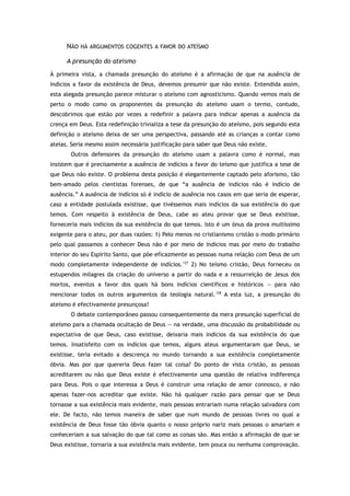 NÃO HÁ ARGUMENTOS COGENTES A FAVOR DO ATEÍSMO
A presunção do ateísmo
À primeira vista, a chamada presunção do ateísmo é a afirmação de que na ausência de
indícios a favor da existência de Deus, devemos presumir que não existe. Entendida assim,
esta alegada presunção parece misturar o ateísmo com agnosticismo. Quando vemos mais de
perto o modo como os proponentes da presunção do ateísmo usam o termo, contudo,
descobrimos que estão por vezes a redefinir a palavra para indicar apenas a ausência da
crença em Deus. Esta redefinição trivializa a tese da presunção do ateísmo, pois segundo esta
definição o ateísmo deixa de ser uma perspectiva, passando até as crianças a contar como
ateias. Seria mesmo assim necessária justificação para saber que Deus não existe.
Outros defensores da presunção do ateísmo usam a palavra como é normal, mas
insistem que é precisamente a ausência de indícios a favor do teísmo que justifica a tese de
que Deus não existe. O problema desta posição é elegantemente captado pelo aforismo, tão
bem-amado pelos cientistas forenses, de que “a ausência de indícios não é indício de
ausência.” A ausência de indícios só é indício de ausência nos casos em que seria de esperar,
caso a entidade postulada existisse, que tivéssemos mais indícios da sua existência do que
temos. Com respeito à existência de Deus, cabe ao ateu provar que se Deus existisse,
forneceria mais indícios da sua existência do que temos. Isto é um ónus da prova muitíssimo
exigente para o ateu, por duas razões: 1) Pelo menos no cristianismo cristão o modo primário
pelo qual passamos a conhecer Deus não é por meio de indícios mas por meio do trabalho
interior do seu Espírito Santo, que põe eficazmente as pessoas numa relação com Deus de um
modo completamente independente de indícios.127
2) No teísmo cristão, Deus forneceu os
estupendos milagres da criação do universo a partir do nada e a ressurreição de Jesus dos
mortos, eventos a favor dos quais há bons indícios científicos e históricos — para não
mencionar todos os outros argumentos da teologia natural.128
A esta luz, a presunção do
ateísmo é efectivamente presunçosa!
O debate contemporâneo passou consequentemente da mera presunção superficial do
ateísmo para a chamada ocultação de Deus — na verdade, uma discussão da probabilidade ou
expectativa de que Deus, caso existisse, deixaria mais indícios da sua existência do que
temos. Insatisfeito com os indícios que temos, alguns ateus argumentaram que Deus, se
existisse, teria evitado a descrença no mundo tornando a sua existência completamente
óbvia. Mas por que quereria Deus fazer tal coisa? Do ponto de vista cristão, as pessoas
acreditarem ou não que Deus existe é efectivamente uma questão de relativa indiferença
para Deus. Pois o que interessa a Deus é construir uma relação de amor connosco, e não
apenas fazer-nos acreditar que existe. Não há qualquer razão para pensar que se Deus
tornasse a sua existência mais evidente, mais pessoas entrariam numa relação salvadora com
ele. De facto, não temos maneira de saber que num mundo de pessoas livres no qual a
existência de Deus fosse tão óbvia quanto o nosso próprio nariz mais pessoas o amariam e
conheceriam a sua salvação do que tal como as coisas são. Mas então a afirmação de que se
Deus existisse, tornaria a sua existência mais evidente, tem pouca ou nenhuma comprovação.
 