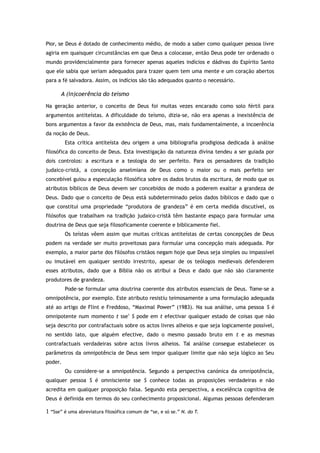 Pior, se Deus é dotado de conhecimento médio, de modo a saber como qualquer pessoa livre
agiria em quaisquer circunstâncias em que Deus a colocasse, então Deus pode ter ordenado o
mundo providencialmente para fornecer apenas aqueles indícios e dádivas do Espírito Santo
que ele sabia que seriam adequados para trazer quem tem uma mente e um coração abertos
para a fé salvadora. Assim, os indícios são tão adequados quanto o necessário.
A (in)coerência do teísmo
Na geração anterior, o conceito de Deus foi muitas vezes encarado como solo fértil para
argumentos antiteístas. A dificuldade do teísmo, dizia-se, não era apenas a inexistência de
bons argumentos a favor da existência de Deus, mas, mais fundamentalmente, a incoerência
da noção de Deus.
Esta crítica antiteísta deu origem a uma bibliografia prodigiosa dedicada à análise
filosófica do conceito de Deus. Esta investigação da natureza divina tendeu a ser guiada por
dois controlos: a escritura e a teologia do ser perfeito. Para os pensadores da tradição
judaico-cristã, a concepção anselmiana de Deus como o maior ou o mais perfeito ser
concebível guiou a especulação filosófica sobre os dados brutos da escritura, de modo que os
atributos bíblicos de Deus devem ser concebidos de modo a poderem exaltar a grandeza de
Deus. Dado que o conceito de Deus está subdeterminado pelos dados bíblicos e dado que o
que constitui uma propriedade “produtora de grandeza” é em certa medida discutível, os
filósofos que trabalham na tradição judaico-cristã têm bastante espaço para formular uma
doutrina de Deus que seja filosoficamente coerente e biblicamente fiel.
Os teístas vêem assim que muitas críticas antiteístas de certas concepções de Deus
podem na verdade ser muito proveitosas para formular uma concepção mais adequada. Por
exemplo, a maior parte dos filósofos cristãos negam hoje que Deus seja simples ou impassível
ou imutável em qualquer sentido irrestrito, apesar de os teólogos medievais defenderem
esses atributos, dado que a Bíblia não os atribui a Deus e dado que não são claramente
produtores de grandeza.
Pode-se formular uma doutrina coerente dos atributos essenciais de Deus. Tome-se a
omnipotência, por exemplo. Este atributo resistiu teimosamente a uma formulação adequada
até ao artigo de Flint e Freddoso, “Maximal Power” (1983). Na sua análise, uma pessoa S é
omnipotente num momento t sse1
S pode em t efectivar qualquer estado de coisas que não
seja descrito por contrafactuais sobre os actos livres alheios e que seja logicamente possível,
no sentido lato, que alguém efective, dado o mesmo passado bruto em t e as mesmas
contrafactuais verdadeiras sobre actos livros alheios. Tal análise consegue estabelecer os
parâmetros da omnipotência de Deus sem impor qualquer limite que não seja lógico ao Seu
poder.
Ou considere-se a omnipotência. Segundo a perspectiva canónica da omnipotência,
qualquer pessoa S é omnisciente sse S conhece todas as proposições verdadeiras e não
acredita em qualquer proposição falsa. Segundo esta perspectiva, a excelência cognitiva de
Deus é definida em termos do seu conhecimento proposicional. Algumas pessoas defenderam
1 “Sse” é uma abreviatura filosófica comum de “se, e só se.” N. do T.
 