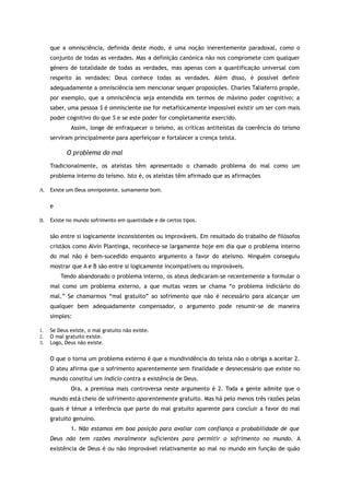 que a omnisciência, definida deste modo, é uma noção inerentemente paradoxal, como o
conjunto de todas as verdades. Mas a definição canónica não nos compromete com qualquer
género de totalidade de todas as verdades, mas apenas com a quantificação universal com
respeito às verdades: Deus conhece todas as verdades. Além disso, é possível definir
adequadamente a omnisciência sem mencionar sequer proposições. Charles Taliaferro propõe,
por exemplo, que a omnisciência seja entendida em termos de máximo poder cognitivo; a
saber, uma pessoa S é omnisciente sse for metafisicamente impossível existir um ser com mais
poder cognitivo do que S e se este poder for completamente exercido.
Assim, longe de enfraquecer o teísmo, as críticas antiteístas da coerência do teísmo
serviram principalmente para aperfeiçoar e fortalecer a crença teísta.
O problema do mal
Tradicionalmente, os ateístas têm apresentado o chamado problema do mal como um
problema interno do teísmo. Isto é, os ateístas têm afirmado que as afirmações
A. Existe um Deus omnipotente, sumamente bom.
e
B. Existe no mundo sofrimento em quantidade e de certos tipos.
são entre si logicamente inconsistentes ou improváveis. Em resultado do trabalho de filósofos
cristãos como Alvin Plantinga, reconhece-se largamente hoje em dia que o problema interno
do mal não é bem-sucedido enquanto argumento a favor do ateísmo. Ninguém conseguiu
mostrar que A e B são entre si logicamente incompatíveis ou improváveis.
Tendo abandonado o problema interno, os ateus dedicaram-se recentemente a formular o
mal como um problema externo, a que muitas vezes se chama “o problema indiciário do
mal.” Se chamarmos “mal gratuito” ao sofrimento que não é necessário para alcançar um
qualquer bem adequadamente compensador, o argumento pode resumir-se de maneira
simples:
1. Se Deus existe, o mal gratuito não existe.
2. O mal gratuito existe.
3. Logo, Deus não existe.
O que o torna um problema externo é que a mundividência do teísta não o obriga a aceitar 2.
O ateu afirma que o sofrimento aparentemente sem finalidade e desnecessário que existe no
mundo constitui um indício contra a existência de Deus.
Ora, a premissa mais controversa neste argumento é 2. Toda a gente admite que o
mundo está cheio de sofrimento aparentemente gratuito. Mas há pelo menos três razões pelas
quais é ténue a inferência que parte do mal gratuito aparente para concluir a favor do mal
gratuito genuíno.
1. Não estamos em boa posição para avaliar com confiança a probabilidade de que
Deus não tem razões moralmente suficientes para permitir o sofrimento no mundo. A
existência de Deus é ou não improvável relativamente ao mal no mundo em função de quão
 