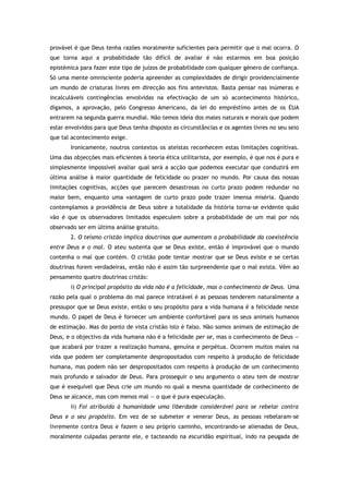 provável é que Deus tenha razões moralmente suficientes para permitir que o mal ocorra. O
que torna aqui a probabilidade tão difícil de avaliar é não estarmos em boa posição
epistémica para fazer este tipo de juízos de probabilidade com qualquer género de confiança.
Só uma mente omnisciente poderia apreender as complexidades de dirigir providencialmente
um mundo de criaturas livres em direcção aos fins antevistos. Basta pensar nas inúmeras e
incalculáveis contingências envolvidas na efectivação de um só acontecimento histórico,
digamos, a aprovação, pelo Congresso Americano, da lei do empréstimo antes de os EUA
entrarem na segunda guerra mundial. Não temos ideia dos males naturais e morais que podem
estar envolvidos para que Deus tenha disposto as circunstâncias e os agentes livres no seu seio
que tal acontecimento exige.
Ironicamente, noutros contextos os ateístas reconhecem estas limitações cognitivas.
Uma das objecções mais eficientes à teoria ética utilitarista, por exemplo, é que nos é pura e
simplesmente impossível avaliar qual será a acção que podemos executar que conduzirá em
última análise à maior quantidade de felicidade ou prazer no mundo. Por causa das nossas
limitações cognitivas, acções que parecem desastrosas no curto prazo podem redundar no
maior bem, enquanto uma vantagem de curto prazo pode trazer imensa miséria. Quando
contemplamos a providência de Deus sobre a totalidade da história torna-se evidente quão
vão é que os observadores limitados especulem sobre a probabilidade de um mal por nós
observado ser em última análise gratuito.
2. O teísmo cristão implica doutrinas que aumentam a probabilidade da coexistência
entre Deus e o mal. O ateu sustenta que se Deus existe, então é improvável que o mundo
contenha o mal que contém. O cristão pode tentar mostrar que se Deus existe e se certas
doutrinas forem verdadeiras, então não é assim tão surpreendente que o mal exista. Vêm ao
pensamento quatro doutrinas cristãs:
i) O principal propósito da vida não é a felicidade, mas o conhecimento de Deus. Uma
razão pela qual o problema do mal parece intratável é as pessoas tenderem naturalmente a
pressupor que se Deus existe, então o seu propósito para a vida humana é a felicidade neste
mundo. O papel de Deus é fornecer um ambiente confortável para os seus animais humanos
de estimação. Mas do ponto de vista cristão isto é falso. Não somos animais de estimação de
Deus, e o objectivo da vida humana não é a felicidade per se, mas o conhecimento de Deus —
que acabará por trazer a realização humana, genuína e perpétua. Ocorrem muitos males na
vida que podem ser completamente despropositados com respeito à produção de felicidade
humana, mas podem não ser despropositados com respeito à produção de um conhecimento
mais profundo e salvador de Deus. Para prosseguir o seu argumento o ateu tem de mostrar
que é exequível que Deus crie um mundo no qual a mesma quantidade de conhecimento de
Deus se alcance, mas com menos mal — o que é pura especulação.
ii) Foi atribuída à humanidade uma liberdade considerável para se rebelar contra
Deus e o seu propósito. Em vez de se submeter e venerar Deus, as pessoas rebelaram-se
livremente contra Deus e fazem o seu próprio caminho, encontrando-se alienadas de Deus,
moralmente culpadas perante ele, e tacteando na escuridão espiritual, indo na peugada de
 