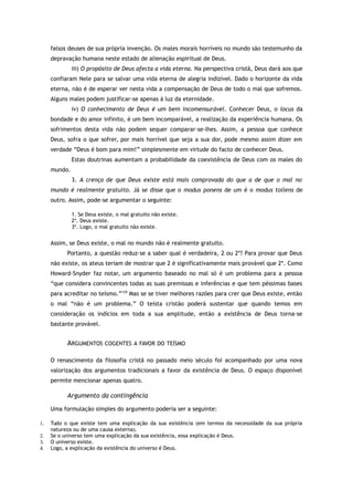falsos deuses de sua própria invenção. Os males morais horríveis no mundo são testemunho da
depravação humana neste estado de alienação espiritual de Deus.
iii) O propósito de Deus afecta a vida eterna. Na perspectiva cristã, Deus dará aos que
confiaram Nele para se salvar uma vida eterna de alegria indizível. Dado o horizonte da vida
eterna, não é de esperar ver nesta vida a compensação de Deus de todo o mal que sofremos.
Alguns males podem justificar-se apenas à luz da eternidade.
iv) O conhecimento de Deus é um bem incomensurável. Conhecer Deus, o locus da
bondade e do amor infinito, é um bem incomparável, a realização da experiência humana. Os
sofrimentos desta vida não podem sequer comparar-se-lhes. Assim, a pessoa que conhece
Deus, sofra o que sofrer, por mais horrível que seja a sua dor, pode mesmo assim dizer em
verdade “Deus é bom para mim!” simplesmente em virtude do facto de conhecer Deus.
Estas doutrinas aumentam a probabilidade da coexistência de Deus com os males do
mundo.
3. A crença de que Deus existe está mais comprovada do que a de que o mal no
mundo é realmente gratuito. Já se disse que o modus ponens de um é o modus tollens de
outro. Assim, pode-se argumentar o seguinte:
1. Se Deus existe, o mal gratuito não existe.
2*. Deus existe.
3*. Logo, o mal gratuito não existe.
Assim, se Deus existe, o mal no mundo não é realmente gratuito.
Portanto, a questão reduz-se a saber qual é verdadeira, 2 ou 2*? Para provar que Deus
não existe, os ateus teriam de mostrar que 2 é significativamente mais provável que 2*. Como
Howard-Snyder faz notar, um argumento baseado no mal só é um problema para a pessoa
“que considera convincentes todas as suas premissas e inferências e que tem péssimas bases
para acreditar no teísmo.”129
Mas se se tiver melhores razões para crer que Deus existe, então
o mal “não é um problema.” O teísta cristão poderá sustentar que quando temos em
consideração os indícios em toda a sua amplitude, então a existência de Deus torna-se
bastante provável.
ARGUMENTOS COGENTES A FAVOR DO TEÍSMO
O renascimento da filosofia cristã no passado meio século foi acompanhado por uma nova
valorização dos argumentos tradicionais a favor da existência de Deus. O espaço disponível
permite mencionar apenas quatro.
Argumento da contingência
Uma formulação simples do argumento poderia ser a seguinte:
1. Tudo o que existe tem uma explicação da sua existência (em termos da necessidade da sua própria
natureza ou de uma causa externa).
2. Se o universo tem uma explicação da sua existência, essa explicação é Deus.
3. O universo existe.
4. Logo, a explicação da existência do universo é Deus.
 