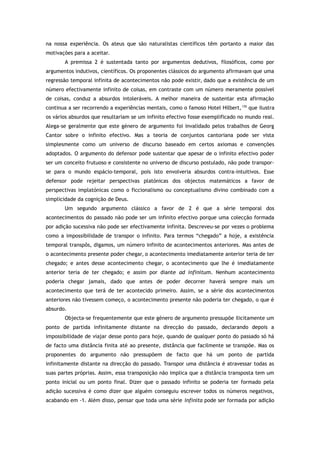 na nossa experiência. Os ateus que são naturalistas científicos têm portanto a maior das
motivações para a aceitar.
A premissa 2 é sustentada tanto por argumentos dedutivos, filosóficos, como por
argumentos indutivos, científicos. Os proponentes clássicos do argumento afirmavam que uma
regressão temporal infinita de acontecimentos não pode existir, dado que a existência de um
número efectivamente infinito de coisas, em contraste com um número meramente possível
de coisas, conduz a absurdos intoleráveis. A melhor maneira de sustentar esta afirmação
continua a ser recorrendo a experiências mentais, como o famoso Hotel Hilbert,130
que ilustra
os vários absurdos que resultariam se um infinito efectivo fosse exemplificado no mundo real.
Alega-se geralmente que este género de argumento foi invalidado pelos trabalhos de Georg
Cantor sobre o infinito efectivo. Mas a teoria de conjuntos cantoriana pode ser vista
simplesmente como um universo de discurso baseado em certos axiomas e convenções
adoptados. O argumento do defensor pode sustentar que apesar de o infinito efectivo poder
ser um conceito frutuoso e consistente no universo de discurso postulado, não pode transpor-
se para o mundo espácio-temporal, pois isto envolveria absurdos contra-intuitivos. Esse
defensor pode rejeitar perspectivas platónicas dos objectos matemáticos a favor de
perspectivas implatónicas como o ficcionalismo ou conceptualismo divino combinado com a
simplicidade da cognição de Deus.
Um segundo argumento clássico a favor de 2 é que a série temporal dos
acontecimentos do passado não pode ser um infinito efectivo porque uma colecção formada
por adição sucessiva não pode ser efectivamente infinita. Descreveu-se por vezes o problema
como a impossibilidade de transpor o infinito. Para termos “chegado” a hoje, a existência
temporal transpôs, digamos, um número infinito de acontecimentos anteriores. Mas antes de
o acontecimento presente poder chegar, o acontecimento imediatamente anterior teria de ter
chegado; e antes desse acontecimento chegar, o acontecimento que lhe é imediatamente
anterior teria de ter chegado; e assim por diante ad infinitum. Nenhum acontecimento
poderia chegar jamais, dado que antes de poder decorrer haverá sempre mais um
acontecimento que terá de ter acontecido primeiro. Assim, se a série dos acontecimentos
anteriores não tivessem começo, o acontecimento presente não poderia ter chegado, o que é
absurdo.
Objecta-se frequentemente que este género de argumento pressupõe ilicitamente um
ponto de partida infinitamente distante na direcção do passado, declarando depois a
impossibilidade de viajar desse ponto para hoje, quando de qualquer ponto do passado só há
de facto uma distância finita até ao presente, distância que facilmente se transpõe. Mas os
proponentes do argumento não pressupõem de facto que há um ponto de partida
infinitamente distante na direcção do passado. Transpor uma distância é atravessar todas as
suas partes próprias. Assim, essa transposição não implica que a distância transposta tem um
ponto inicial ou um ponto final. Dizer que o passado infinito se poderia ter formado pela
adição sucessiva é como dizer que alguém conseguiu escrever todos os números negativos,
acabando em -1. Além disso, pensar que toda uma série infinita pode ser formada por adição
 