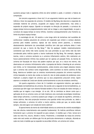 sucessiva porque todo o segmento finito da série também o pode, é cometer a falácia da
composição.
Um terceiro argumento a favor de 2 é um argumento indutivo que não se baseia em
indícios a favor da expansão do universo. O modelo de Big Bang não descreve a expansão do
conteúdo material do universo, ocupando um espaço vazio preexistente, mas antes a
expansão do próprio espaço. Quando se extrapola na direcção do passado, a curvatura do
espaço-tempo torna-se progressivamente maior até se chegar a uma singularidade, na qual a
curvatura do espaço-tempo se torna infinita. Constitui consequentemente uma fronteira ou
limite do próprio espaço-tempo.
A cosmologia do séc. XX assistiu a uma longa série de tentativas mal sucedidas de
confeccionar modelos plausíveis do universo em expansão que evitem o começo absoluto
previsto pelo modelo canónico. Apesar de tais teorias serem possíveis, o veredicto
absolutamente dominante da comunidade científica tem sido que nenhuma delas é mais
provável do que a teoria do Big Bang.131
Não há qualquer modelo matematicamente
consistente que tenha tido tanto sucesso nas suas previsões ou que tenha sido tão bem
corroborado pelos indícios quanto a teoria tradicional do Big Bang. Por exemplo, algumas
teorias, como o universo oscilante ou o universo inflacionário caótico, têm realmente um
futuro potencialmente infinito mas acabam por ter apenas um passado finito. As teorias do
universo de flutuação de vácuo não podem explicar por que, se o vácuo era eterno, não
observamos um universo infinitamente velho. A proposta de Hartle e Hawking de um universo
sem limite, se for interpretada realisticamente, ainda envolve uma origem absoluta mesmo
que o universo não comece numa singularidade, como acontece na teoria canónica do Big
Bang. Mostrou-se também que os cenários recentemente propostos de universo ecpirótico
cíclico baseados na teoria das cordas ou teoria M, não só estão pejados de problemas como
implicam a própria origem do universo que os seus proponentes procuram evitar. Quem
assevera a verdade de 2 está sem dúvida confortavelmente no seio da ortodoxia científica.
Um quarto argumento a favor de 2 é também um argumento indutivo, que apela a
propriedades termodinâmicas do universo. De acordo com a segunda lei da termodinâmica, os
processos que têm lugar num sistema fechado tendem a ficar em estados de maior entropia, à
medida que se esgota a sua energia. Já no séc. XIX os cientistas se deram conta que a
aplicação da lei ao universo como um todo implicava uma conclusão escatológica tenebrosa:
dado tempo suficiente, o universo acabaria por chegar a um estado de equilíbrio, sofrendo a
morte calórica. Mas esta projecção levantava uma questão ainda mais profunda: se, dado o
tempo suficiente, o universo irá sofrer a morte calórica, então por que, se existiu desde
sempre, não está agora num estado de morte calórica?
O aparecimento da teoria da relatividade alterou os contornos do cenário escatológico
mas não afectou materialmente esta questão fundamental. Os indícios astrofísicos indicam
fortemente que o universo irá expandir-se para sempre. À medida que o fizer, tornar-se-á
cada vez mais frio, escuro, diluído e morto. Finalmente, a totalidade da massa do universo
nada mais será senão um diáfano gás frio de partículas elementares e radiação, diluindo-se
cada vez mais à medida que se expande na escuridão infinita: um universo em ruínas.
 