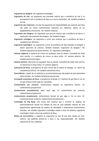 Argumento do desígnio: Ver argumento teleológico.
Argumento do mal: um argumento que pretende mostrar que a existência do mal é ou
incompatível com a existência de Deus ou a torna improvável. Ver também problema
do mal.
Argumento dos indexicais: um tipo de argumento da impossibilidade que sustenta que Deus
não pode ter certos conhecimentos expressos em indexicais, apesar de ser
alegadamente omnisciente. Ver também indexical.
Argumento dos milagres: um argumento que procura mostrar que a existência de Deus é a
explicação mais plausível dos milagres. Ver também milagre.
Argumento ontológico: um argumento a priori que sustenta que a existência de Deus é
verdadeira por definição.
Argumento teleológico: um argumento a favor da existência de Deus baseado no desígnio e
ordem aparentes do universo. Também chamado “argumento do desígnio.” Ver
também argumento do ajuste perfeito. Cf. argumento cosmológico.
Ateísmo negativo: a ausência da crença em quaisquer deus ou deuses. Concebido de modo
mais restrito, é a ausência de crença no deus teísta. Cf. ateísmo positivo. Ver
também positivismo lógico.
Ateísmo positivo: descrença em quaisquer deus ou deuses. Concebido de modo mais restrito,
é a descrença no deus teísta. Cf. ateísmo negativo.
Autonomia da ética: a perspectiva de que a ética não se baseia na teologia. Cf. teoria dos
mandamentos divinos. Ver também naturalismo ético.
Clarividência: o poder de ver objectos ou acontecimentos que não podem ser percepcionados
pelos sentidos. Ver também fenómenos paranormais.
Concepção anselmiana de Deus: a perspectiva atribuída a S. Anselmo de que Deus é um ser
tal que nenhum maior pode ser concebido.
Conhecimento por contacto: conhecimento baseado na experiência directa. Cf.
conhecimento proposicional.
Conhecimento procedimental: saber fazer algo. Cf. conhecimento por contacto;
conhecimento proposicional.
Conhecimento proposicional: conhecimento factual de que algo é, foi ou será. Cf.
conhecimento por contacto; conhecimento procedimental.
Cosmologia do Big Bang: uma teoria que sustenta que o universo se originou há
aproximadamente quinze mil milhões de anos de uma explosão violenta de uma
pequeníssima aglomeração de matéria de densidade e temperatura extremamente
elevadas. Ver também argumento cosmológico kalam a favor do ateísmo; argumento
cosmológico kalam a favor da existência de Deus.
Defesa do livre-arbítrio: a resposta ao argumento do mal de que este resulta do livre-
arbítrio, não podendo atribuir-se a Deus a sua responsabilidade. Ver também
argumento do mal; teodiceia.
 