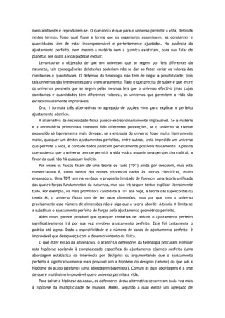 meio ambiente e reproduzem-se. O que conta é que para o universo permitir a vida, definida
nestes termos, fosse qual fosse a forma que os organismos assumissem, as constantes e
quantidades têm de estar incompreensível e perfeitamente ajustadas. Na ausência do
ajustamento perfeito, nem mesmo a matéria nem a química existiriam, para não falar de
planetas nos quais a vida pudesse evoluir.
Levantou-se a objecção de que em universos que se regem por leis diferentes da
natureza, tais consequências deletérias poderiam não se dar ao fazer variar os valores das
constantes e quantidades. O defensor da teleologia não tem de negar a possibilidade, pois
tais universos são irrelevantes para o seu argumento. Tudo o que precisa de saber é que entre
os universos possíveis que se regem pelas mesmas leis que o universo efectivo (mas cujas
constantes e quantidades têm diferentes valores), os universos que permitem a vida são
extraordinariamente improváveis.
Ora, 1 formula três alternativas no agregado de opções vivas para explicar o perfeito
ajustamento cósmico.
A alternativa da necessidade física parece extraordinariamente implausível. Se a matéria
e a antimatéria primordiais tivessem tido diferentes proporções, se o universo se tivesse
expandido só ligeiramente mais devagar, se a entropia do universo fosse muito ligeiramente
maior, qualquer um destes ajustamentos perfeitos, entre outros, teria impedido um universo
que permite a vida, e contudo todos parecem perfeitamente possíveis fisicamente. A pessoa
que sustenta que o universo tem de permitir a vida está a assumir uma perspectiva radical, a
favor da qual não há qualquer indício.
Por vezes os físicos falam de uma teoria de tudo (TDT) ainda por descobrir, mas esta
nomenclatura é, como tantos dos nomes pitorescos dados às teorias científicas, muito
enganadora. Uma TDT tem na verdade o propósito limitado de fornecer uma teoria unificada
das quatro forças fundamentais da natureza, mas não irá sequer tentar explicar literalmente
tudo. Por exemplo, na mais promissora candidata a TDT até hoje, a teoria das supercordas ou
teoria M, o universo físico tem de ter onze dimensões, mas por que tem o universo
precisamente esse número de dimensões não é algo que a teoria aborde. A teoria M limita-se
a substituir o ajustamento perfeito de forças pelo ajustamento geométrico perfeito.
Além disso, parece provável que qualquer tentativa de reduzir o ajustamento perfeito
significativamente irá por sua vez envolver ajustamento perfeito. Este foi certamente o
padrão até agora. Dada a especificidade e o número de casos de ajustamento perfeito, é
improvável que desapareça com o desenvolvimento da física.
O que dizer então da alternativa, o acaso? Os defensores da teleologia procuram eliminar
esta hipótese apelando à complexidade específica do ajustamento cósmico perfeito (uma
abordagem estatística da inferência por desígnio) ou argumentando que o ajustamento
perfeito é significativamente mais provável sob a hipótese do desígnio (teísmo) do que sob a
hipótese do acaso (ateísmo) (uma abordagem bayesiana). Comum às duas abordagens é a tese
de que é muitíssimo improvável que o universo permita a vida.
Para salvar a hipótese do acaso, os defensores dessa alternativa recorreram cada vez mais
à hipótese da multiplicidade de mundos (HMM), segundo a qual existe um agregado de
 
