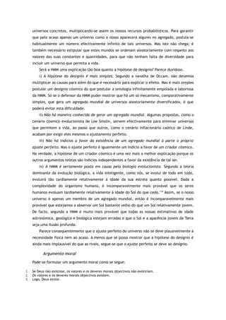 universos concretos, multiplicando-se assim os nossos recursos probabilísticos. Para garantir
que pelo acaso apenas um universo como o nosso aparecerá algures no agregado, postula-se
habitualmente um número efectivamente infinito de tais universos. Mas isto não chega; é
também necessário estipular que estes mundos se ordenam aleatoriamente com respeito aos
valores das suas constantes e quantidades, para que não tenham falta de diversidade para
incluir um universo que permita a vida.
Será a HMM uma explicação tão boa quanto a hipótese de desígnio? Parece duvidoso.
i) A hipótese do desígnio é mais simples. Segundo a navalha de Occam, não devemos
multiplicar as causas para além do que é necessário para explicar o efeito. Mas é mais simples
postular um desígnio cósmico do que postular a ontologia infinitamente empolada e laboriosa
da HMM. Só se o defensor da HMM puder mostrar que há um só mecanismo, comparativamente
simples, que gera um agregado mundial de universos aleatoriamente diversificados, é que
poderá evitar esta dificuldade.
ii) Não há maneira conhecida de gerar um agregado mundial. Algumas propostas, como o
cenário cósmico evolucionista de Lee Smolin, servem efectivamente para eliminar universos
que permitem a vida, ao passo que outros, como o cenário inflacionário caótico de Linde,
acabam por exigir eles mesmos o ajustamento perfeito.
iii) Não há indícios a favor da existência de um agregado mundial à parte o próprio
ajuste perfeito. Mas o ajuste perfeito é igualmente um indício a favor de um criador cósmico.
Na verdade, a hipótese de um criador cósmico é uma vez mais a melhor explicação porque os
outros argumentos teístas são indícios independentes a favor da existência de tal ser.
iv) A HMM é seriamente posta em causa pela biologia evolucionista. Segundo a teoria
dominante da evolução biológica, a vida inteligente, como nós, se evolui de todo em todo,
evoluirá tão tardiamente relativamente à idade da sua estrela quanto possível. Dada a
complexidade do organismo humano, é incomparavelmente mais provável que os seres
humanos evoluam tardiamente relativamente à idade do Sol do que cedo.134
Assim, se o nosso
universo é apenas um membro de um agregado mundial, então é incomparavelmente mais
provável que estejamos a observar um Sol bastante velho do que um Sol relativamente jovem.
De facto, segundo a HMM é muito mais provável que todas as nossas estimativas de idade
astronómica, geológica e biológica estejam erradas e que o Sol e a aparência jovem da Terra
seja uma ilusão profunda.
Parece consequentemente que o ajuste perfeito do universo não se deve plausivelmente à
necessidade física nem ao acaso. A menos que se possa mostrar que a hipótese do desígnio é
ainda mais implausível do que as rivais, segue-se que o ajuste perfeito se deve ao desígnio.
Argumento moral
Pode-se formular um argumento moral como se segue:
1. Se Deus não existisse, os valores e os deveres morais objectivos não existiriam.
2. Os valores e os deveres morais objectivos existem.
3. Logo, Deus existe.
 