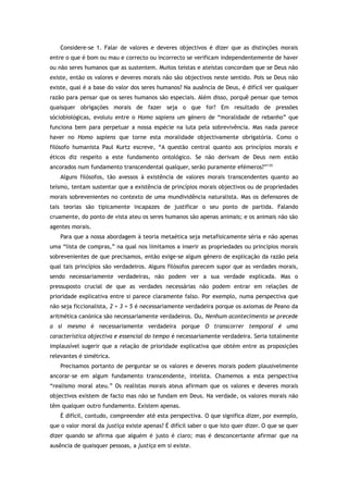 Considere-se 1. Falar de valores e deveres objectivos é dizer que as distinções morais
entre o que é bom ou mau e correcto ou incorrecto se verificam independentemente de haver
ou não seres humanos que as sustentem. Muitos teístas e ateístas concordam que se Deus não
existe, então os valores e deveres morais não são objectivos neste sentido. Pois se Deus não
existe, qual é a base do valor dos seres humanos? Na ausência de Deus, é difícil ver qualquer
razão para pensar que os seres humanos são especiais. Além disso, porquê pensar que temos
quaisquer obrigações morais de fazer seja o que for? Em resultado de pressões
sóciobiológicas, evoluiu entre o Homo sapiens um género de “moralidade de rebanho” que
funciona bem para perpetuar a nossa espécie na luta pela sobrevivência. Mas nada parece
haver no Homo sapiens que torne esta moralidade objectivamente obrigatória. Como o
filósofo humanista Paul Kurtz escreve, “A questão central quanto aos princípios morais e
éticos diz respeito a este fundamento ontológico. Se não derivam de Deus nem estão
ancorados num fundamento transcendental qualquer, serão puramente efémeros?”135
Alguns filósofos, tão avessos à existência de valores morais transcendentes quanto ao
teísmo, tentam sustentar que a existência de princípios morais objectivos ou de propriedades
morais sobrevenientes no contexto de uma mundividência naturalista. Mas os defensores de
tais teorias são tipicamente incapazes de justificar o seu ponto de partida. Falando
cruamente, do ponto de vista ateu os seres humanos são apenas animais; e os animais não são
agentes morais.
Para que a nossa abordagem à teoria metaética seja metafisicamente séria e não apenas
uma “lista de compras,” na qual nos limitamos a inserir as propriedades ou princípios morais
sobrevenientes de que precisamos, então exige-se algum género de explicação da razão pela
qual tais princípios são verdadeiros. Alguns filósofos parecem supor que as verdades morais,
sendo necessariamente verdadeiras, não podem ver a sua verdade explicada. Mas o
pressuposto crucial de que as verdades necessárias não podem entrar em relações de
prioridade explicativa entre si parece claramente falso. Por exemplo, numa perspectiva que
não seja ficcionalista, 2 + 3 = 5 é necessariamente verdadeira porque os axiomas de Peano da
aritmética canónica são necessariamente verdadeiros. Ou, Nenhum acontecimento se precede
a si mesmo é necessariamente verdadeira porque O transcorrer temporal é uma
característica objectiva e essencial do tempo é necessariamente verdadeira. Seria totalmente
implausível sugerir que a relação de prioridade explicativa que obtém entre as proposições
relevantes é simétrica.
Precisamos portanto de perguntar se os valores e deveres morais podem plausivelmente
ancorar-se em algum fundamento transcendente, inteísta. Chamemos a esta perspectiva
“realismo moral ateu.” Os realistas morais ateus afirmam que os valores e deveres morais
objectivos existem de facto mas não se fundam em Deus. Na verdade, os valores morais não
têm qualquer outro fundamento. Existem apenas.
É difícil, contudo, compreender até esta perspectiva. O que significa dizer, por exemplo,
que o valor moral da justiça existe apenas? É difícil saber o que isto quer dizer. O que se quer
dizer quando se afirma que alguém é justo é claro; mas é desconcertante afirmar que na
ausência de quaisquer pessoas, a justiça em si existe.
 
