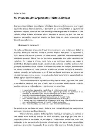 Richard M. Gale
5O Insucesso dos Argumentos Teístas Clássicos
Os argumentos ontológico, cosmológico e teleológico são geralmente tidos como os principais
argumentos teístas clássicos; contudo, é defensável que se inclua também o argumento da
experiência religiosa, dado que em cada uma das grandes religiões teístas existentes há uma
tradição mística de fazer afirmações sobre a existência e natureza de Deus com base em
aparentes percepções insensoriais directas de Deus. Cada um destes argumentos será
discutido separadamente.
O ARGUMENTO ONTOLÓGICO
Há muitas versões deste argumento. O que têm em comum é uma tentativa de deduzir a
existência de Deus de uma mera análise do conceito de Deus. Além disso, são argumentos a
priori porque todas as suas premissas são supostamente conhecíveis independentemente da
experiência sensorial. São os favoritos dos teístas apaixonados pelo estilo matemático de
raciocínio. Em resposta a críticos, como Hume e os positivistas lógicos, que negam a
possibilidade de alguma vez se deduzir a existência da análise de conceitos, poderiam dizer
que isto é precisamente o que acontece na matemática quando, por exemplo, a existência de
um número que obedece a certas condições se deduz de axiomas, definições e postulados,
podendo todos eles ser conhecidos a priori. E dado que Deus é semelhante aos números por
não estar no espaço nem no tempo, é imperativo não afastar sumariamente a possibilidade de
deduzir a priori a existência de Deus.
Encontram-se sementes do argumento ontológico em Platão e S. Agostinho, mas foram
os escolásticos medievais que pela primeira vez o formularam explicitamente. A versão
seguinte encontra-se em Duns Escoto e recentemente em James Ross.
1. É impossível que algo pudesse impedir Deus de existir (uma verdade conceptual).
2. Para qualquer indivíduo que existe ou não, é possível que exista uma explicação da sua
existência ou inexistência (uma versão fraca do princípio da razão suficiente).
3. Deus não existe (pressuposto para a demonstração indirecta).
4. É possível que exista uma explicação da inexistência de Deus (de 2 e 3).
5. Não é possível que exista uma explicação da inexistência de Deus (de 1).
6. É possível que exista uma explicação da inexistência de Deus, e não é possível que exista
uma explicação da inexistência de Deus (de 5 e 6 por conjunção).
7. Não é possível que Deus não exista (de 3–6 por demonstração indirecta).
Da proposição de que Deus não existe, deduz-se uma contradição explícita, mostrando-se
assim que é impossível que Deus não exista.
Uma característica atraente deste argumento é conseguir usar apenas, na premissa 2,
uma versão muito fraca do princípio da razão suficiente, que exige que para toda a
proposição existencial verdadeira, ou sua negação, é pelo menos possível que exista uma
explicação, e não que existe efectivamente tal explicação. Mas apesar desta característica
atraente, o argumento é inadequado. O non sequitur fatal ocorre na dedução do passo 5 a
 