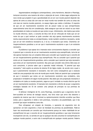 Argumentadores ontológicos contemporâneos, como Hartshorne, Malcolm e Plantinga,
tentaram encontrar uma maneira de evitar a objecção de Lewis. A ideia sagaz subjacente da
nova versão que propõem é que a grandiosidade de um ser num mundo possível depende não
apenas de como as coisas são com esse ser nesse mundo mas também de como as coisas são
com esse ser noutros mundos possíveis, no espaço lógico que rodeia o indivíduo. O requisito
de que um ser maximamente excelente tem de possuir todas as suas omniperfeições
essencialmente toma isto em consideração, dado assegurar que este ser estará na sua maior
grandiosidade em todos os mundos em que existe (o que, infelizmente, não implica que existe
no mundo efectivo). Assim, o conceito de Deus tem de ser reforçado de modo que um ser
maior do que o qual nenhum se pode conceber não seja apenas maximamente excelente
(tenha essencialmente todas as omniperfeições), tendo também existência necessária, sendo
que um ser tem existência necessária se, e só se, é necessário que exista. Chamemos ser
insuperavelmente grandioso a um ser que é maximamente excelente e que é um existente
necessário.
O problema é que apesar de o insensato estar correctamente disposto a conceder que
é possível que o conceito de um ser maximamente excelente seja exemplificado, teria de ser
não apenas insensato mas um completo idiota para conceder que é possível que o conceito de
um ser insuperavelmente grandioso seja exemplificado. Pois ao conceder que é possível que
exista um ser insuperavelmente grandioso, está a conceder que é possível que seja necessário
que exista um ser maximamente excelente. Mas para que conceder esta última ideia seja um
acto consciente, é preciso saber que o operador modal reiterado, “É possível que seja
necessário,” está sujeito ao axioma do sistema S5 de lógica modal, de acordo com o qual o
que é possivelmente necessário é necessário. Isto tem como consequência que o estatuto
modal de uma proposição não varia de mundo para mundo. Dado ser possível que a proposição
de que é necessário que exista um ser maximamente excelente seja verdadeira, esta
proposição é verdadeira em algum mundo possível. Mas dado que uma proposição necessária é
verdadeira em todos os mundos possíveis, segue-se que é verdade no mundo efectivo que há
um ser maximamente excelente. O insensato tem claramente o direito de acusar o argumento
ontológico baseado em S5 de cometer uma petição de princípio na sua premissa da
possibilidade.
O defensor inteligente de S5, como Plantinga, concederia que o argumento não foi
bem-sucedido em termos de teologia natural, mas faria notar que serve não obstante o
propósito de mostrar que não é irracional ou epistemicamente interdito acreditar que Deus
existe; pois o argumento é válido e tem premissas, incluindo a da possibilidade, que é tão
provável que sejam verdadeiras como não.
Para ultrapassar um empate de intuições, o oponente do argumento tem de
apresentar um bom argumento a favor da falsidade da premissa da possibilidade. Pode-se
fazer isto encontrando um conceito que intuitivamente pareça ter maior viabilidade de ser
exemplificável do que o conceito de ser insuperavelmente grandioso e que seja fortemente
incompatível com ele, no sentido em que se qualquer dos dois conceitos for exemplificado em
qualquer mundo possível, o outro não é exemplificado em qualquer mundo possível. Poderia
 