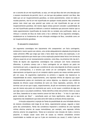 ser o conceito de um mal injustificado, ou seja, um mal que Deus não tem uma desculpa que
o exonere moralmente de permitir, isto é, um mal que não pudesse coexistir com Deus. Mas
dado que um ser insuperavelmente grandioso, se existe possivelmente, existe em todos os
mundos possíveis, não há um mal injustificado em qualquer mundo possível. Mas certamente
parece mais viável que seja possível que exista um mal injustificado do que um ser
insuperavelmente grandioso. Até mesmo alguns teístas parecem conceder a possibilidade de
um mal injustificado quando se dedicam a construir teodiceias que procuram mostrar que os
males aparentemente injustificados do mundo têm na verdade uma justificação. Assim, ao
reforçar o conceito de Deus do modo como o faz o defensor S5 do argumento ontológico,
estabelecem-se os fundamentos de uma refutação ontológica de Deus, concebido como um
ser insuperavelmente grandioso.
O ARGUMENTO COSMOLÓGICO
Um argumento cosmológico tem tipicamente três componentes: um facto contingente,
existencial e neutro quanto aos valores, uma versão adequadamente adaptada do princípio da
razão suficiente (PRS) que exige que todo o facto deste tipo tenha uma explicação, e um
argumento explicativo que mostre que a única explicação possível deste facto é em termos da
eficácia causal de um ser necessariamente existente, como Deus. As primeiras três vias de S.
Tomás de Aquino são argumentos cosmológicos mas começam com factos existenciais
diferentes. A primeira começa com o facto contingente de um objecto ser posto em
movimento por outro, a segunda que a existência de uma coisa depende da eficácia causal de
um ser contemporâneo, e a terceira que existe um ser contingente. Estes são factos
observacionais corriqueiros que só um completo céptico quanto aos nossos sentidos quereria
pôr em causa. Os argumentos explicativos na primeira e segunda vias baseiam-se na
impossibilidade de existir, respectivamente, uma regressão infinita de objectos que sejam
simultaneamente postos em movimento por outros objectos, ou objectos cuja existência
dependa da eficácia causal simultânea de outro ser. Estas regressões, portanto, têm de
terminar com um ser que é capaz, respectivamente, de pôr em movimento outro objecto sem
que ele mesmo seja posto em movimento por outro, ou de causar a existência de algo sem
que algo cause a sua própria existência. Tomás identifica então este primeiro motor ou causa
com Deus, baseando-se na nossa maneira comum de falar de Deus — “e isto é o que toda a
gente entende por Deus” — camuflando assim um hiato significativo, dado que os seus
argumentos não estabelecem que estes seres têm todos os atributos divinos essenciais.
A intuição subjacente à rejeição de Tomás da possibilidade de uma infinidade efectiva
de motores simultâneos está longe de ser óbvia, especialmente porque, segundo a maior
parte dos comentadores, Tomás não considerava impossível a existência de uma regressão
infinita efectiva anterior de causas insimultâneas, por exemplo, uma regressão infinita
efectiva anterior de progenitores. Tentar-se-á esclarecer esta intuição de modo a torná-la
plausível. A relação causal numa série de causas ou motores simultâneos envolve
transitividade na medida em que se X põe em movimento (ou causa) Z, então X põe em
 
