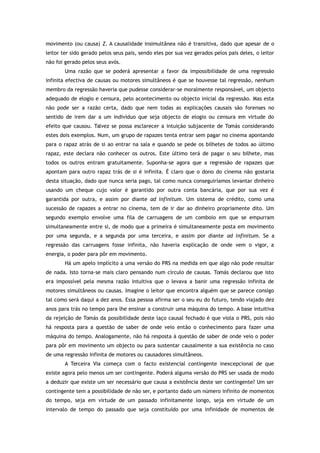 movimento (ou causa) Z. A causalidade insimultânea não é transitiva, dado que apesar de o
leitor ter sido gerado pelos seus pais, sendo eles por sua vez gerados pelos pais deles, o leitor
não foi gerado pelos seus avós.
Uma razão que se poderá apresentar a favor da impossibilidade de uma regressão
infinita efectiva de causas ou motores simultâneos é que se houvesse tal regressão, nenhum
membro da regressão haveria que pudesse considerar-se moralmente responsável, um objecto
adequado de elogio e censura, pelo acontecimento ou objecto inicial da regressão. Mas esta
não pode ser a razão certa, dado que nem todas as explicações causais são forenses no
sentido de irem dar a um indivíduo que seja objecto de elogio ou censura em virtude do
efeito que causou. Talvez se possa esclarecer a intuição subjacente de Tomás considerando
estes dois exemplos. Num, um grupo de rapazes tenta entrar sem pagar no cinema apontando
para o rapaz atrás de si ao entrar na sala e quando se pede os bilhetes de todos ao último
rapaz, este declara não conhecer os outros. Este último terá de pagar o seu bilhete, mas
todos os outros entram gratuitamente. Suponha-se agora que a regressão de rapazes que
apontam para outro rapaz trás de si é infinita. É claro que o dono do cinema não gostaria
desta situação, dado que nunca seria pago, tal como nunca conseguiríamos levantar dinheiro
usando um cheque cujo valor é garantido por outra conta bancária, que por sua vez é
garantida por outra, e assim por diante ad infinitum. Um sistema de crédito, como uma
sucessão de rapazes a entrar no cinema, tem de ir dar ao dinheiro propriamente dito. Um
segundo exemplo envolve uma fila de carruagens de um comboio em que se empurram
simultaneamente entre si, de modo que a primeira é simultaneamente posta em movimento
por uma segunda, e a segunda por uma terceira, e assim por diante ad infinitum. Se a
regressão das carruagens fosse infinita, não haveria explicação de onde vem o vigor, a
energia, o poder para pôr em movimento.
Há um apelo implícito a uma versão do PRS na medida em que algo não pode resultar
de nada. Isto torna-se mais claro pensando num círculo de causas. Tomás declarou que isto
era impossível pela mesma razão intuitiva que o levava a banir uma regressão infinita de
motores simultâneos ou causas. Imagine o leitor que encontra alguém que se parece consigo
tal como será daqui a dez anos. Essa pessoa afirma ser o seu eu do futuro, tendo viajado dez
anos para trás no tempo para lhe ensinar a construir uma máquina do tempo. A base intuitiva
da rejeição de Tomás da possibilidade deste laço causal fechado é que viola o PRS, pois não
há resposta para a questão de saber de onde veio então o conhecimento para fazer uma
máquina do tempo. Analogamente, não há resposta à questão de saber de onde veio o poder
para pôr em movimento um objecto ou para sustentar causalmente a sua existência no caso
de uma regressão infinita de motores ou causadores simultâneos.
A Terceira Via começa com o facto existencial contingente inexcepcional de que
existe agora pelo menos um ser contingente. Poderá alguma versão do PRS ser usada de modo
a deduzir que existe um ser necessário que causa a existência deste ser contingente? Um ser
contingente tem a possibilidade de não ser, e portanto dado um número infinito de momentos
do tempo, seja em virtude de um passado infinitamente longo, seja em virtude de um
intervalo de tempo do passado que seja constituído por uma infinidade de momentos de
 