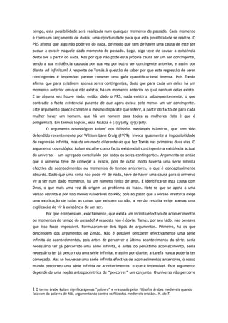 tempo, esta possibilidade será realizada num qualquer momento do passado. Cada momento
é como um lançamento de dados, uma oportunidade para que esta possibilidade se realize. O
PRS afirma que algo não pode vir do nada, de modo que tem de haver uma causa de este ser
passar a existir naquele dado momento do passado. Logo, algo teve de causar a existência
deste ser a partir do nada. Mas por que não pode esta própria causa ser um ser contingente,
sendo a sua existência causada por sua vez por outro ser contingente anterior, e assim por
diante ad infinitum? A resposta de Tomás à questão de saber por que esta regressão de seres
contingentes é impossível parece cometer uma gafe quantificacional imensa. Pois Tomás
afirma que para existirem apenas seres contingentes, dado que para cada um deles há um
momento anterior em que não existia, há um momento anterior no qual nenhum deles existe.
E se alguma vez houve nada, então, dado o PRS, nada existiria subsequentemente, o que
contradiz o facto existencial patente de que agora existe pelo menos um ser contingente.
Este argumento parece cometer o mesmo disparate que inferir, a partir do facto de para cada
mulher haver um homem, que há um homem para todas as mulheres (isto é que é
poligamia!). Em termos lógicos, essa falácia é (x)(y)xRy (y)(x)xRy.
O argumento cosmológico kalam1
dos filósofos medievais islâmicos, que tem sido
defendido recentemente por William Lane Craig (1979), invoca igualmente a impossibilidade
de regressão infinita, mas de um modo diferente do que fez Tomás nas primeiras duas vias. O
argumento cosmológico kalam escolhe como facto existencial contingente a existência actual
do universo — um agregado constituído por todos os seres contingentes. Argumenta-se então
que o universo teve de começar a existir, pois de outro modo haveria uma série infinita
efectiva de acontecimentos ou momentos do tempo anteriores, o que é conceptualmente
absurdo. Dado que uma coisa não pode vir de nada, teve de haver uma causa para o universo
vir a ser num dado momento, há um número finito de anos. E identifica-se esta causa com
Deus, o que mais uma vez dá origem ao problema do hiato. Note-se que se apela a uma
versão restrita e por isso menos vulnerável do PRS; pois ao passo que a versão irrestrita exige
uma explicação de todas as coisas que existem ou não, a versão restrita exige apenas uma
explicação do vir à existência de um ser.
Por que é impossível, exactamente, que exista um infinito efectivo de acontecimentos
ou momentos do tempo do passado? A resposta não é óbvia. Tomás, por seu lado, não pensava
que isso fosse impossível. Formularam-se dois tipos de argumentos. Primeiro, há os que
descendem dos argumentos de Zenão. Não é possível percorrer efectivamente uma série
infinita de acontecimentos, pois antes de percorrer o último acontecimento da série, seria
necessário ter já percorrido uma série infinita, e antes do penúltimo acontecimento, seria
necessário ter já percorrido uma série infinita, e assim por diante: a tarefa nunca poderia ter
começado. Mas se houvesse uma série infinita efectiva de acontecimentos anteriores, o nosso
mundo percorreu uma série infinita de acontecimentos, o que é impossível. Este argumento
depende de uma noção antropocêntrica de “percorrer” um conjunto. O universo não percorre
1 O termo árabe kalam significa apenas “palavra” e era usado pelos filósofos árabes medievais quando
falavam da palavra de Alá, argumentando contra os filósofos medievais cristãos. N. do T.
 