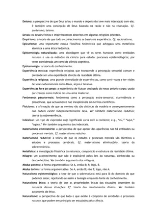 Deísmo: a perspectiva de que Deus criou o mundo e depois não teve mais interacção com ele;
é também uma concepção de Deus baseada na razão e não na revelação. Cf.
panteísmo; teísmo.
Devas: os deuses finitos e impermanentes descritos em algumas religiões orientais.
Empirismo: a teoria de que todo o conhecimento se baseia na experiência. Cf. racionalismo.
Epicurismo: uma importante escola filosófica helenística que advogava uma metafísica
atomista e uma ética hedonista.
Epistemologia naturalizada: uma abordagem que vê os seres humanos como entidades
naturais e usa os métodos da ciência para estudar processos epistemológicos; por
vezes considerada um ramo da ciência cognitiva.
Epistemologia: a teoria do conhecimento.
Experiência mística: experiência religiosa que transcende a percepção sensorial comum e
pretende ser uma experiência directa da realidade última.
Experiência religiosa: uma grande diversidade de experiências, como ouvir vozes e ter visões
de seres sobrenaturais como Deus, anjos e Satanás.
Experiências fora do corpo: a experiência de flutuar desligado do nosso próprio corpo; usado
por crentes como indício de uma alma imaterial.
Fenómenos paranormais: fenómenos como a percepção extra-sensorial, clarividência e
psicocinese, que actualmente não inexplicáveis em termos científicos.
Fisicismo: a afirmação de que as mentes não são distintas da matéria e consequentemente
não podem existir independentemente dela. Ver também materialismo redutivo;
teoria da sobreveniência.
Indexical: um tipo de expressão cujo significado varia com o contexto; e.g., “eu,” “aqui,”
“agora.” Ver também argumento dos indexicais.
Materialismo eliminatório: a perspectiva de que apesar das aparências não há entidades ou
processos mentais. Cf. materialismo redutivo.
Materialismo redutivo: a teoria de que os estados e processos mentais são idênticos a
estados e processos cerebrais. Cf. materialismo eliminatório; teoria da
sobreveniência.
Metafísica: a investigação filosófica da natureza, composição e estrutura da realidade última.
Milagre: um acontecimento que não é explicável pelas leis da natureza, conhecidas ou
desconhecidas. Ver também argumento dos milagres.
Modus ponens: a forma argumentativa: Se A, então B; A; logo, B.
Modus tollens: a forma argumentativa: Se A, então B; não B; logo, não A.
Naturalismo epistemológico: a tese de que o sobrenatural está para lá do domínio do que
podemos saber, rejeitando-se assim a teologia enquanto fonte de conhecimento.
Naturalismo ético: a teoria de que as propriedades éticas das situações dependem da
natureza dessas situações. Cf. teoria dos mandamentos divinos. Ver também
autonomia da ética.
Naturalismo: a perspectiva de que tudo o que existe é composto de entidades e processos
naturais que podem em princípio ser estudados pela ciência.
 
