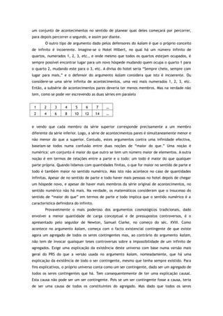 um conjunto de acontecimentos no sentido de planear qual deles começará por percorrer,
para depois percorrer o segundo, e assim por diante.
O outro tipo de argumento dado pelos defensores do kalam é que o próprio conceito
de infinito é incoerente. Imagine-se o Hotel Hilbert, no qual há um número infinito de
quartos, numerados 1, 2, 3, etc., e onde mesmo que todos os quartos estejam ocupados, é
sempre possível encontrar lugar para um novo hóspede mudando quem ocupa o quarto 1 para
o quarto 2, mudando este para o 3, etc. A divisa do hotel seria “Sempre cheio, sempre com
lugar para mais,” e o defensor do argumento kalam considera que isto é incoerente. Ou
considere-se uma série infinita de acontecimentos, uma vez mais numerados 1, 2, 3, etc.
Então, a subsérie de acontecimentos pares deveria ter menos membros. Mas na verdade não
tem, como se pode ver escrevendo as duas séries em paralelo
1 2 3 4 5 6 7 …
2 4 6 8 10 12 14 …
e vendo que cada membro da série superior corresponde precisamente a um membro
diferente da série inferior. Logo, a série de acontecimentos pares é simultaneamente menor e
não menor do que a superior. Contudo, estes argumentos contra uma infinidade efectiva,
baseiam-se todos numa confusão entre duas noções de “maior do que.” Uma noção é
numérica: um conjunto é maior do que outro se tem um número maior de elementos. A outra
noção é em termos de relações entre a parte e o todo: um todo é maior do que qualquer
parte própria. Quando lidamos com quantidades finitas, o que for maior no sentido de parte e
todo é também maior no sentido numérico. Mas isto não acontece no caso de quantidades
infinitas. Apesar de no sentido de parte e todo haver mais pessoas no hotel depois de chegar
um hóspede novo, e apesar de haver mais membros da série original de acontecimentos, no
sentido numérico não há mais. Na verdade, os matemáticos consideram que o insucesso do
sentido de “maior do que” em termos de parte e todo implica que o sentido numérico é a
característica definidora do infinito.
Provavelmente o mais poderoso dos argumentos cosmológicos tradicionais, dado
envolver a menor quantidade de carga conceptual e de pressupostos controversos, é o
apresentado pelo seguidor de Newton, Samuel Clarke, no começo do séc. XVIII. Como
acontece no argumento kalam, começa com o facto existencial contingente de que existe
agora um agregado de todos os seres contingentes mas, ao contrário do argumento kalam,
não tem de invocar quaisquer teses controversas sobre a impossibilidade de um infinito de
agregados. Exige uma explicação da existência deste universo com base numa versão mais
geral do PRS do que a versão usada no argumento kalam, nomeadamente, que há uma
explicação da existência de todo o ser contingente, mesmo que tenha sempre existido. Para
fins explicativos, o próprio universo conta como um ser contingente, dado ser um agregado de
todos os seres contingentes que há. Tem consequentemente de ter uma explicação causal.
Esta causa não pode ser um ser contingente. Pois se um ser contingente fosse a causa, teria
de ser uma causa de todos os constituintes do agregado. Mas dado que todos os seres
 