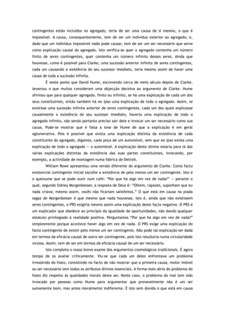 contingentes estão incluídos no agregado, teria de ser uma causa de si mesmo, o que é
impossível. A causa, consequentemente, tem de ser um indivíduo exterior ao agregado; e,
dado que um indivíduo impossível nada pode causar, tem de ser um ser necessário que serve
como explicação causal do agregado. Isto verifica-se quer o agregado contenha um número
finito de seres contingentes, quer contenha um número infinito desses seres. Ainda que
houvesse, como é possível para Clarke, uma sucessão anterior infinita de seres contingentes,
cada um causando a existência do seu sucessor imediato, teria mesmo assim de haver uma
causa de toda a sucessão infinita.
É neste ponto que David Hume, escrevendo cerca de meio século depois de Clarke,
levantou o que muitos consideram uma objecção decisiva ao argumento de Clarke. Hume
afirmou que para qualquer agregado, finito ou infinito, se há uma explicação de cada um dos
seus constituintes, então também há eo ipso uma explicação de todo o agregado. Assim, se
existisse uma sucessão infinita anterior de seres contingentes, cada um dos quais explicasse
causalmente a existência do seu sucessor imediato, haveria uma explicação de todo o
agregado infinito, não sendo portanto preciso sair dele e invocar um ser necessário como sua
causa. Pode-se mostrar que é falsa a tese de Hume de que a explicação é em geral
aglomerativa. Pois é possível que exista uma explicação distinta da existência de cada
constituinte do agregado, digamos, cada peça de um automóvel, sem que eo ipso exista uma
explicação de todo o agregado — o automóvel. A explicação deste último estaria para lá das
várias explicações distintas da existência das suas partes constituintes, invocando, por
exemplo, a actividade de montagem numa fábrica de Detroit.
William Rowe apresentou uma versão diferente do argumento de Clarke. Como facto
existencial contingente inicial escolhe a existência de pelo menos um ser contingente. Isto é
o queixume que se pode ouvir num café: “Por que há algo em vez de nada?” — perante o
qual, segundo Sidney Morgenbesser, a resposta de Deus é: “Olhem, rapazes, suponham que eu
nada criava; mesmo assim, vocês não ficariam satisfeitos.” O que está em causa na piada
sagaz de Morgenbesser é que mesmo que nada houvesse, isto é, ainda que não existissem
seres contingentes, o PRS exigiria mesmo assim uma explicação deste facto negativo. O PRS é
um explicador que obedece ao princípio da igualdade de oportunidades, não dando qualquer
estatuto privilegiado à realidade positiva. Perguntamos “Por que há algo em vez de nada?”
simplesmente porque acontece haver algo em vez de nada. O PRS exige uma explicação do
facto contingente de existir pelo menos um ser contingente. Não pode tal explicação ser dada
em termos da eficácia causal de outro ser contingente, pois isto resultaria numa circularidade
viciosa. Assim, tem de ser em termos da eficácia causal de um ser necessário.
Isto completa o nosso breve exame dos argumentos cosmológicos tradicionais. É agora
tempo de os avaliar criticamente. Viu-se que cada um deles enfrentava um problema
irresolvido do hiato, consistindo no facto de não mostrar que a primeira causa, motor imóvel
ou ser necessário tem todos os atributos divinos essenciais. A forma mais séria do problema do
hiato diz respeito às qualidades morais deste ser. Neste caso, o problema do mal tem sido
invocado por pessoas como Hume para argumentar que provavelmente não é um ser
sumamente bom, mas antes moralmente indiferente. É isto sem dúvida o que está em causa
 