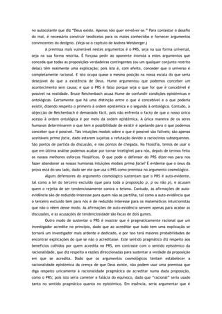 no autocolante que diz “Deus existe. Apenas não quer envolver-se.” Para contestar o desafio
do mal, é necessário construir teodiceias para os males conhecidos e fornecer argumentos
convincentes do desígnio. (Veja-se o capítulo de Andrea Weisberger.)
A premissa mais vulnerável nestes argumentos é o PRS, seja na sua forma universal,
seja na sua forma restrita. É forçoso pedir ao oponente inteista a estes argumentos que
conceda que todas as proposições verdadeiras contingentes (ou um qualquer conjunto restrito
delas) têm realmente uma explicação; pois isto é, com efeito, conceder que o universo é
completamente racional. E isto ocupa quase a mesma posição na nossa escala do que seria
desejável do que a existência de Deus. Hume argumentou que podemos conceber um
acontecimento sem causa; e que o PRS é falso porque seja o que for que é concebível é
possível na realidade. Bruce Reichenbach acusa Hume de confundir condições epistémicas e
ontológicas. Certamente que há uma distinção entre o que é concebível e o que poderia
existir, dizendo respeito o primeiro à ordem epistémica e o segundo à ontológica. Contudo, a
objecção de Reichenbach é demasiado fácil, pois não enfrenta o facto de que o nosso único
acesso à ordem ontológica é por meio da ordem epistémica. A única maneira de os seres
humanos determinarem o que tem a possibilidade de existir é apelando para o que podemos
conceber que é possível. Tais intuições modais sobre o que é possível são falíveis; são apenas
aceitáveis prima facie, dado estarem sujeitas a refutação devido a raciocínios subsequentes.
São pontos de partida da discussão, e não pontos de chegada. Na filosofia, temos de usar o
que em última análise podemos acabar por tornar inteligível para nós, depois de termos feito
os nossos melhores esforços filosóficos. O que pode o defensor do PRS dizer-nos para nos
fazer abandonar as nossas humianas intuições modais prima facie? É evidente que o ónus da
prova está do seu lado, dado ser ele que usa o PRS como premissa no argumento cosmológico.
Alguns defensores do argumento cosmológico sustentam que o PRS é auto-evidente,
tal como a lei do terceiro excluído (que para toda a proposição p, p ou não p), e acusam
quem o rejeita de ser tendenciosamente contra o teísmo. Contudo, as afirmações de auto-
evidência são de reduzido interesse para quem não as partilha, tal como a auto-evidência que
o terceiro excluído tem para nós é de reduzido interesse para os matemáticos intuicionistas
que não o vêem desse modo. As afirmações de auto-evidência servem apenas para acabar as
discussões, e as acusações de tendenciosidade são facas de dois gumes.
Outro modo de sustentar o PRS é mostrar que é pragmaticamente racional que um
investigador acredite no princípio, dado que ao acreditar que tudo tem uma explicação se
tornará um investigador mais ardente e dedicado, e por isso terá maiores probabilidades de
encontrar explicações do que se não o acreditasse. Este sentido pragmático diz respeito aos
benefícios colhidos por quem acredita no PRS, em contraste com o sentido epistémico da
racionalidade, que diz respeito a razões direccionadas para sustentar a verdade da proposição
em que se acredita. Dado que os argumentos cosmológicos tentam estabelecer a
racionalidade epistémica da crença de que Deus existe, não podem usar uma premissa que
diga respeito unicamente à racionalidade pragmática de acreditar numa dada proposição,
como o PRS; pois isto seria cometer a falácia do equívoco, dado que “racional” seria usado
tanto no sentido pragmático quanto no epistémico. Em essência, seria argumentar que é
 