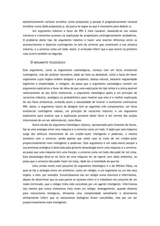 epistemicamente racional acreditar numa proposição p porque é pragmaticamente racional
acreditar numa dada proposição q, da qual p se segue ou que é necessária para deduzir p.
Um argumento indutivo a favor do PRS é mais razoável, baseando-se nos nossos
inúmeros e crescentes sucessos na explicação de proposições contingentemente verdadeiras.
O problema deste tipo de argumento indutivo é haver uma enorme diferença entre os
acontecimentos e objectos contingentes no seio do universo que constituem a sua amostra
indutiva, e o universo como um todo. Assim, é arriscado inferir que o que ocorre no primeiro
caso ocorre também no segundo.
O ARGUMENTO TELEOLÓGICO
Este argumento, como os argumentos cosmológicos, começa com um facto existencial
contingente, mas de carácter normativo, dado ser bom ou desejável, como o facto de haver
organismos cujos órgãos exibem desígnio e propósito, beleza natural, bastante regularidade
legiforme e simplicidade, e milagres. Ao passo que o argumento cosmológico contém um
argumento explicativo a favor da ideia de que uma explicação do tipo teísta é a única possível
relativamente ao seu facto existencial, o argumento teleológico apela a um princípio de
raciocínio indutivo, analógico ou probabilístico para mostrar que esta é a melhor explicação
do seu facto existencial, evitando assim a necessidade de invocar o muitíssimo controverso
PRS. Assim, o argumento típico do desígnio tem as seguintes três componentes: um facto
existencial contingente valioso; um princípio de raciocínio indutivo; e um argumento
explicativo para mostrar que a explicação provável deste facto é em termos das acções
intencionais de um ser sobrenatural, como Deus.
Numa versão do argumento teleológico clássico, apresentada pelo Cleantes de Hume,
faz-se uma analogia entre uma máquina e o universo como um todo. E dado que uma máquina
surge dos esforços intencionais de um criador-autor inteligente e poderoso, o mesmo
acontece com o universo, sendo apenas que neste caso se trata de um criador-autor
proporcionalmente mais inteligente e poderoso. Este argumento é um nado-morto porque a
sua premissa analógica é destruída pela gritante desanalogia entre uma máquina e o universo:
ao passo que uma máquina tem uma função, o universo como um todo não pode ter tal coisa.
Esta desanalogia deve-se ao facto de uma máquina ter de operar num dado ambiente, ao
passo que o universo não poder fazer tal coisa, dado ser a totalidade do que há.
Uma versão muito mais plausível do argumento teleológico é a de William Paley, na
qual se faz a analogia entre um artefacto, como um relógio, e um organismo ou um dos seus
órgãos, o olho, por exemplo. Encontrássemos nós um relógio numa charneca e inferiríamos,
depois de determinar que as suas partes se ajustam entre si e trabalham em conjunto de um
modo intrincado, que o relógio tinha sido concebido por um agente inteligente. Inferiríamos
isto mesmo que nunca tivéssemos visto antes um relógio. Analogamente, quando olhamos
para mecanismos biológicos, divisamos uma complexidade semelhante e deveríamos
similarmente inferir que os mecanismos biológicos foram concebidos, mas por um ser
proporcionalmente mais inteligente.
 