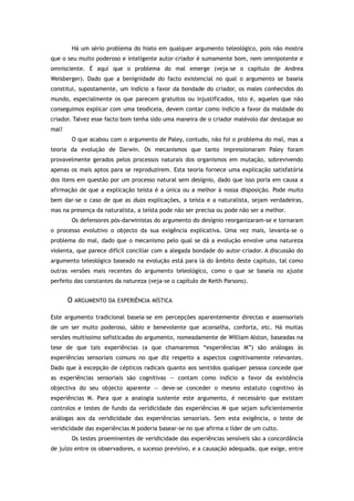 Há um sério problema do hiato em qualquer argumento teleológico, pois não mostra
que o seu muito poderoso e inteligente autor-criador é sumamente bom, nem omnipotente e
omnisciente. É aqui que o problema do mal emerge (veja-se o capítulo de Andrea
Weisberger). Dado que a benignidade do facto existencial no qual o argumento se baseia
constitui, supostamente, um indício a favor da bondade do criador, os males conhecidos do
mundo, especialmente os que parecem gratuitos ou injustificados, isto é, aqueles que não
conseguimos explicar com uma teodiceia, devem contar como indício a favor da maldade do
criador. Talvez esse facto bom tenha sido uma maneira de o criador malévolo dar destaque ao
mal!
O que acabou com o argumento de Paley, contudo, não foi o problema do mal, mas a
teoria da evolução de Darwin. Os mecanismos que tanto impressionaram Paley foram
provavelmente gerados pelos processos naturais dos organismos em mutação, sobrevivendo
apenas os mais aptos para se reproduzirem. Esta teoria fornece uma explicação satisfatória
dos itens em questão por um processo natural sem desígnio, dado que isso poria em causa a
afirmação de que a explicação teísta é a única ou a melhor à nossa disposição. Pode muito
bem dar-se o caso de que as duas explicações, a teísta e a naturalista, sejam verdadeiras,
mas na presença da naturalista, a teísta pode não ser precisa ou pode não ser a melhor.
Os defensores pós-darwinistas do argumento do desígnio reorganizaram-se e tornaram
o processo evolutivo o objecto da sua exigência explicativa. Uma vez mais, levanta-se o
problema do mal, dado que o mecanismo pelo qual se dá a evolução envolve uma natureza
violenta, que parece difícil conciliar com a alegada bondade do autor-criador. A discussão do
argumento teleológico baseado na evolução está para lá do âmbito deste capítulo, tal como
outras versões mais recentes do argumento teleológico, como o que se baseia no ajuste
perfeito das constantes da natureza (veja-se o capítulo de Keith Parsons).
O ARGUMENTO DA EXPERIÊNCIA MÍSTICA
Este argumento tradicional baseia-se em percepções aparentemente directas e assensoriais
de um ser muito poderoso, sábio e benevolente que aconselha, conforta, etc. Há muitas
versões muitíssimo sofisticadas do argumento, nomeadamente de William Alston, baseadas na
tese de que tais experiências (a que chamaremos “experiências M”) são análogas às
experiências sensoriais comuns no que diz respeito a aspectos cognitivamente relevantes.
Dado que à excepção de cépticos radicais quanto aos sentidos qualquer pessoa concede que
as experiências sensoriais são cognitivas — contam como indício a favor da existência
objectiva do seu objecto aparente — deve-se conceder o mesmo estatuto cognitivo às
experiências M. Para que a analogia sustente este argumento, é necessário que existam
controlos e testes de fundo da veridicidade das experiências M que sejam suficientemente
análogas aos da veridicidade das experiências sensoriais. Sem esta exigência, o teste de
veridicidade das experiências M poderia basear-se no que afirma o líder de um culto.
Os testes proeminentes de veridicidade das experiências sensíveis são a concordância
de juízo entre os observadores, o sucesso previsivo, e a causação adequada, que exige, entre
 