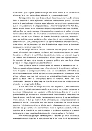 outras coisas, que o agente perceptivo esteja num estado normal e nas circunstâncias
adequadas. Terão estes testes análogos adequados no caso das experiências M?
O análogo místico deste teste de concordância é calamitosamente fraco. Em primeiro
lugar, ao passo que há testes objectivos e consensuais para determinar quando a faculdade
sensorial de alguém não está a funcionar apropriadamente, não há tais testes para determinar
quando a faculdade mística de uma pessoa não está a funcionar apropriadamente. Além disso,
não há análogo místico de um observador sensorial adequadamente localizado no espaço,
dado que Deus não mantém quaisquer relações espaciais. A inexistência de análogo místico da
normalidade do observador e das circunstâncias tem como resultado uma assimetria indiciária
perniciosa, uma vez que a ocorrência das experiências místicas é tida como confirmadora,
mas a sua ausência, mesmo quando se medita, jejua, etc., de maneira mística, não é tida
como infirmadora. Assim, pode-se passar mas não reprovar no teste da concordância mística,
o que significa que não é realmente um teste. É um género de jogo do vigário no qual se sair
caras eu ganho, se sair coroas perdes tu.
Não há análogo místico do teste da causalidade adequada porque não há cadeias
causais sobrenaturais, nem processos, que liguem Deus com os acontecimentos do mundo.
Além disso, os defensores da cognitividade das experiências místicas não conseguem chegar a
um consenso sobre se há limites do modo correcto de Deus causar uma experiência mística.
Por exemplo, há quem esteja disposto a considerar verídica uma experiência mística
provocada por drogas, ao passo que outros não o fazem.
Parece que só os testes de previsão podem ser aplicados às experiências místicas.
Todas as grandes tradições místicas encaram o favorecimento do desenvolvimento espiritual e
moral do sujeito e as consequências benéficas para a sua sociedade como confirmadoras da
veridicidade da experiência mística. Argumentam que se uma pessoa está directamente ligada
a Deus, realizando nada mais, nada menos, do que uma completa unificação com Deus, seja
parcial ou total, então as consequências devem ser benéficas. Assim, estas boas
consequências confirmam a veridicidade da experiência em virtude da ligação categórica
entre elas e as omniperfeições de Deus.
Há duas dificuldades no análogo místico do teste da previsão. A dificuldade menos
séria é que a ocorrência das boas consequências previstas é tão provável no caso de a
experiência mística que está a ser testada ser verídica como no caso de o não ser; ou seja, a
probabilidade de que existirão estas boas consequências relativamente ao conhecimento de
fundo, k, e que a experiência é verídica é aproximadamente a mesma do que a probabilidade
relativa apenas a k, dado que k contém factos sobre as causas e consequências naturais das
experiências místicas. A dificuldade mais séria resulta da existência de práticas místicas
doxásticas rivais igualmente viáveis no seio das grandes religiões existentes, com concepções
diferentes do que constitui um desenvolvimento moral e espiritual desejável, verdades
reveladas que a experiência não pode contradizer, e autoridades eclesiásticas e pessoas
santas anteriores (para mais discussão deste aspecto, veja-se o capítulo de Evan Fales).
Outra maneira de apelar para o teste da previsão é defender que é mais provável que
as experiências místicas ocorram se Deus existir do que se não existir, isto é, a probabilidade
 