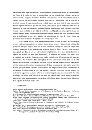 da ocorrência da experiência mística relativamente à existência de Deus e ao conhecimento
de fundo k é maior do que a probabilidade de as experiências místicas ocorrerem
relativamente a k apenas. Mas isto é duvidoso, uma vez mais, pois k contém factos sobre as
causas naturais das experiências místicas. Isto contrasta fortemente com a experiência
sensível, na qual é inquestionavelmente verdade que a sua ocorrência é mais provável se
houver objectos físicos do que se não houver, pressupondo que k neste caso não inclui a
existência de objectos físicos nem qualquer hipótese do género do génio maligno. O que isto
mostra é que um teste de previsão só confirma a veridicidade de uma experiência de um
objecto de tipo O se a existência de um objecto de tipo O tanto tem valor explicativo como
uma probabilidade prévia com respeito às experiências de tipo O. Como vimos, as
experiências de um objecto de tipo Deus não tem qualquer uma.
A resposta de Alston a estas alegadas desanalogias é dupla. Primeiro, as desanalogias
entre o modo como estes testes se aplicam à experiência sensível e à experiência mística não
provocam estragos porque resultam de uma diferença conceptual entre os respectivos
objectos aparentes dessas experiências: objectos físicos e Deus. Porque é uma verdade
conceptual que Deus é um ser sobrenatural completamente livre cujo comportamento e
ligação ao mundo não tem base nomológica, o defensor da analogia não deve ficar
preocupado por os testes funcionarem de modos radicalmente diferentes nos dois tipos de
experiência. Mas mostrar a base conceptual de uma desanalogia entre elas não é uma
explicação que elimine a desanalogia, tal como explicar por que alguém tem uma doença não
elimina a doença. Além disso, uma desanalogia de base conceptual provoca o pior género de
estrago que pode haver. Segundo, para cada uma das alegadas desanalogias concede-se que
enfraquece de algum modo a força da analogia, mas não tanto que a torne incapaz de
sustentar o argumento analógico a favor do carácter cognitivo das experiências M. Mas esta
estratégia de dividir para conquistar não tem em consideração o que resulta quando se
aglomeram todas as desanalogias, tornando-se visível que Alston alienou inadvertidamente
toda a quinta da família, acre a acre.
REFERÊNCIAS
Alston, William. Perceiving God. Ithaca: Cornell University Press, 1991.
Aquinas, Thomas. Summa theologiae, vol. 1: The Existence of God: Part One: Questions 1–13. Garden
City, N.Y.: Image Books, 1969.
Craig, William L. The Kalam Cosmological Argument. Londres: Macmillan, 1979.
Gale, Richard M. On the Nature and Existence of God. Londres: Cambridge University Press, 1991.
Hume, David. Dialogues Concerning Natural Religion. Indianapolis: Hackett, 1980. [Diálogos sobre a
Religião Natural. Trad. de Álvaro Nunes. Lisboa: Edições 70, 2005.]
Lewis, David. “Anselm and Actuality.” Nous 4 (1970): 175–188.
Paley, William. Natural Theology, or, Evidences of the Existence and Attributes of the Deity. Londres:
Rivington.
Reichenbach, Bruce. The Cosmological Argument. Springfield, Ill.: Charles Thomas, 1972.
Rowe, William L. The Cosmological Argument. Princeton: Princeton University Press, 1975.
Ross, James. Philosophical Theology. Nova Iorque: Bobbs-Merrill, 1969.
Saint Anselm’s Proslogion, trad. M. J. Charlesworth. Notre Dame: Notre Dame University Press, 1979.
[Proslogion. Trad. de Costa Macedo. Porto: Porto Editora, 1996.]
 
