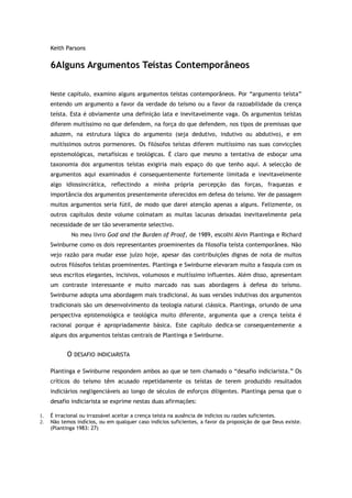 Keith Parsons
6Alguns Argumentos Teístas Contemporâneos
Neste capítulo, examino alguns argumentos teístas contemporâneos. Por “argumento teísta”
entendo um argumento a favor da verdade do teísmo ou a favor da razoabilidade da crença
teísta. Esta é obviamente uma definição lata e inevitavelmente vaga. Os argumentos teístas
diferem muitíssimo no que defendem, na força do que defendem, nos tipos de premissas que
aduzem, na estrutura lógica do argumento (seja dedutivo, indutivo ou abdutivo), e em
muitíssimos outros pormenores. Os filósofos teístas diferem muitíssimo nas suas convicções
epistemológicas, metafísicas e teológicas. É claro que mesmo a tentativa de esboçar uma
taxonomia dos argumentos teístas exigiria mais espaço do que tenho aqui. A selecção de
argumentos aqui examinados é consequentemente fortemente limitada e inevitavelmente
algo idiossincrática, reflectindo a minha própria percepção das forças, fraquezas e
importância dos argumentos presentemente oferecidos em defesa do teísmo. Ver de passagem
muitos argumentos seria fútil, de modo que darei atenção apenas a alguns. Felizmente, os
outros capítulos deste volume colmatam as muitas lacunas deixadas inevitavelmente pela
necessidade de ser tão severamente selectivo.
No meu livro God and the Burden of Proof, de 1989, escolhi Alvin Plantinga e Richard
Swinburne como os dois representantes proeminentes da filosofia teísta contemporânea. Não
vejo razão para mudar esse juízo hoje, apesar das contribuições dignas de nota de muitos
outros filósofos teístas proeminentes. Plantinga e Swinburne elevaram muito a fasquia com os
seus escritos elegantes, incisivos, volumosos e muitíssimo influentes. Além disso, apresentam
um contraste interessante e muito marcado nas suas abordagens à defesa do teísmo.
Swinburne adopta uma abordagem mais tradicional. As suas versões indutivas dos argumentos
tradicionais são um desenvolvimento da teologia natural clássica. Plantinga, oriundo de uma
perspectiva epistemológica e teológica muito diferente, argumenta que a crença teísta é
racional porque é apropriadamente básica. Este capítulo dedica-se consequentemente a
alguns dos argumentos teístas centrais de Plantinga e Swinburne.
O DESAFIO INDICIARISTA
Plantinga e Swinburne respondem ambos ao que se tem chamado o “desafio indiciarista.” Os
críticos do teísmo têm acusado repetidamente os teístas de terem produzido resultados
indiciários negligenciáveis ao longo de séculos de esforços diligentes. Plantinga pensa que o
desafio indiciarista se exprime nestas duas afirmações:
1. É irracional ou irrazoável aceitar a crença teísta na ausência de indícios ou razões suficientes.
2. Não temos indícios, ou em qualquer caso indícios suficientes, a favor da proposição de que Deus existe.
(Plantinga 1983: 27)
 
